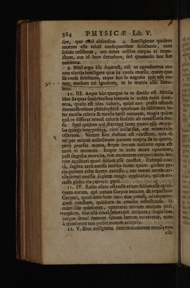 E NENEiEE-m TT tae so pe ME m Se OBERT EROR. 4:84 PHYSICA Lib. V. fire, quo ifihil abfurdius. 4. Intelligimus quidem motum effe veluti confequentiam foliditatis , nam folido refiftente ,' aut debet refilire corpus ei impa- cum, aut id loco deturbare, fed quomodo hoc fiat neícimus. 2. Nihilergo hic fupereft, nifi ut agnofcamus nos non clariüs intelligere quz fit caufa motüs; quàm quz fit caufa foliditatis, atque hoc in negotio rem effe no- tam, modum rei ignotum, ut in multis aliis. fatea- mur. Jupe m 1o. III. Atque hàc quoque in re fimilis eft. Motüs idea iis quas fenfationibus internis in nobis riafci fenti- mus, qualis eft idea. caloris, quod non poffit oftendi demonftratione philofophicà quodnam fit difcrimen in- fer motüs celeris &amp; motüs tardi naturam, magis quàm quà re differat intenfi caloris fenfatio ab remiffioris fen- fu. Suntquidem qui dixerunt lento motui effe. moru- las quietisinterpofitas, ciim nullefint, aut mineres in céleriore. Verüm hoc. dudum eft rejectum, quia »fi vel per minuti millefimam partem corpus fit in. quiete, perit prorfus. motus, Átque iterum nafcatur opus eft novà vi movente: Itaque in lento totu oporteret, poft fingulas morulas, vim moventem corpori moto ite- rum applicari.quod falíum effe conftat... Exempli cau- sÀ, fagitta arcu emiffa Jentiüis fertur. quam. globus pye; rio pulvere tobo ferreo excuffu; ; nec tamen nervus;ar- ciis (emel emiffze. (agittze magis .applicatur;:quam-ex- cuffo globo vis pulveris: pyrii. ns? 3 vo ir. IV. Ratio allata oftendit etiam falfam effe opini- onem eorum, qui putant Corpus motum &amp; inipactum Corpori, quod deturbare:loco non poteft, adeóquerc- gredi coactum, quiefcere.in puncto reflections... 5i enim illic. quiefceret oporteret. novum. motum poft requiem, fine ullà causà movente: incipere; fiquidem corpus femel motum. fponte; iterum moveretur, nam; à quiefcente non. poffet motum accipere. 12. V, Hinc colligimus. determinationem motis Mn cíle