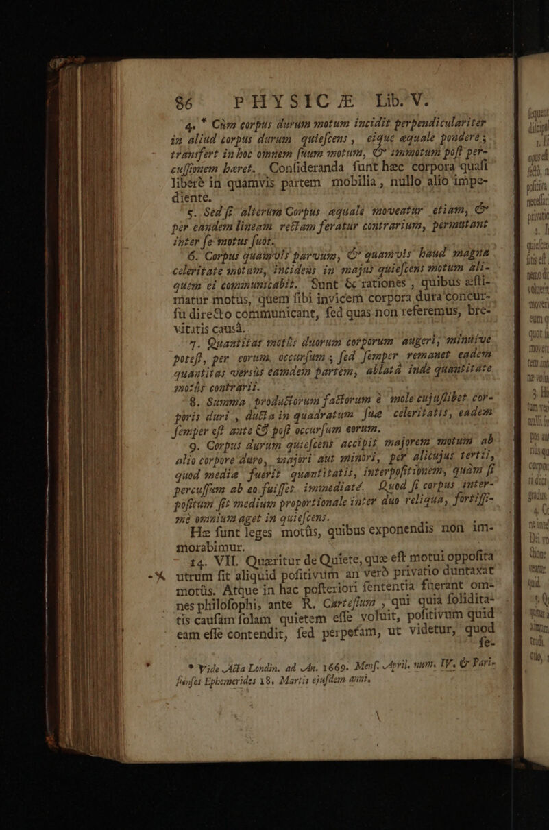 86 PHYSICJE Lb*V. 4. * Cüm corpus durum motum incidit perpeudiculariter in aliud zorpus durum. quiefcens , eique aequale pondere ; vrausfert in boc omnem fuum snotum, HB ammootum poft per- cu[foem beret... Conlideranda, funt hec corpora quafi liberé in quamvis partem. mobilia, nullo alio impe- diente. c. Sed f£' alterum Corpus «quale vnoveatur. etiam, e per eandem lineam vettam feratur contrariuma, permutout inter fe smotus fuos. 6. Corpus quauruls paruum, C* quamvis baud maga celeritate anotum, incidens im majus quie[cens snotum ali- quem el cotmumnunicabit. Sunt 6 rationes , quibus zfli- matur motus, quem fibi invicem corpora dura concur- fu direto communicant, fed quas non referemus, bre- vitatis causa. 4. Quantitas motis duorum corporum. augeri, zimuüíve potefl, per. eorums, occur[um s. fed. [emper remanet eadem quautitas «uersus eamdem partem, allatá inde quautitaze 7zu0ür contrarii. 8. Summa , produ&amp;orum fattorum &amp; mole cuj uflibet. cor- piris duri , du&amp;a in quadratum [ue celeritatis, eadem femper eff. aute €9 pofl occarfum eorum. 9. Corpus durum quie[cens. accipit majorem motum ab alio corpore daro, ssajori aut siimüri, pe alicujus tertii, quod media fuerit quantitatis, interpofitionem, quam [i percu[fum ab eo. fuiffet. imnediaté. Quod [i carpus 3nter- pofitum [it medium proporttonale iutev duo reliqua, fortiff- zià oimiuta aget in quiefcens. ; Hz funtleges motüs, quibus exponendis non im- morabimur. 14. VIL. Quzritur de Quíete, que eft motui oppofita utrum fit aliquid pofitivum an veró privatio duntaxat motüs. Atque in hac pofteriori fententia fuerant om- nesphilofophi; ante R. Carzefíum , qui quia folidita- tis caufám folam quietem effe voluit, pofitivum quid eam effe contendit, fed perpefam, ut videtur, T e. * yride Ada Londin. ad. Jn. 1669. Menf. A ril num. IV. &amp; Pari- fiénfes Ephenierides 18. Martia ejufdem an,