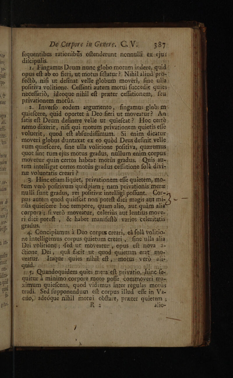 fequentibus rationibus oftenderunt nonnulli. ex eju; ditcipulis. 1. Fingamus Deum nunc globo motum indere, quid opus eft ab eo ficri, ut níotus fiftatur ?. Nihil aliud: pro- fe&amp;tó, nifi ut.definat velle globum movéri,- fine ulla pofitiva volitione. Ceffanti autem motui fuccedic. quies neceffario,: ideoque nihil eft. prater. ceffationem, . feu privationem motis. 2. Inverfo. eodem. argumento ,. fingamus glob: tm quiefcere, quid oportet à Deo fieri ut moveatur? An fatis eft Deum definere velle ut. quiefcat? Hoc certe nemo dixerit, nifi qui motum privationem: quietis efie voluerit, quod eft abfurdiffimum. | Si enim dicatur moveri globus duntaxat ex eo quód Deus definit velle eum quiefcere, fine ulla volitione pofitiva, quzremus quot fint tum ejus motus gradus, nullum enim corpus movetur quin certos habeat motíüs gradus. Quis au- tem intelligat certos:motüs gradus ceffatione folà divi- nc voluntatis creari ? 5. Hincetiam liquet, privationem effe quietem, mo- tum veró pofitivum quidpiam; nam privationis mere nulli funt gradus, ret pofitive intelligi poffunt. Cor-4 pus-aütem quod quiefcit non poteft dici magis aut mi- $ - nüs quiefcere hoc tempore, quam alio, aut.quàm alia corpora; .frveró moveatur, celeriüs aut lentius move- ri dict poteft , &amp; habet manifeftó | varios celeritatis gradus. 4. Concipiamus à Deo corpus creari, eà folà volitio- ne intelligemus corpus quietum creári ,.. fine ulla alia Dei volitione ; «fed: ut. moyeatur , opus. eft nova à- Gione, Dei ,... quà facit .ut; quod. quietum erat; mo- veatur. -lItaque: quies | nihil: eft ,;- motus vero. ali quid. TP :$; Quandoquidem quies mera:eft privatio, hinc fe- quitur à minimo corpore moto poff: commoveri ma- ximum quiefcens, quod vidimus inter regulas motus tradi. Sed fupponendum eft corpus illud effe in Va- c10,) adeóque nihil motui obftare, prater quietem ; Ra alio-