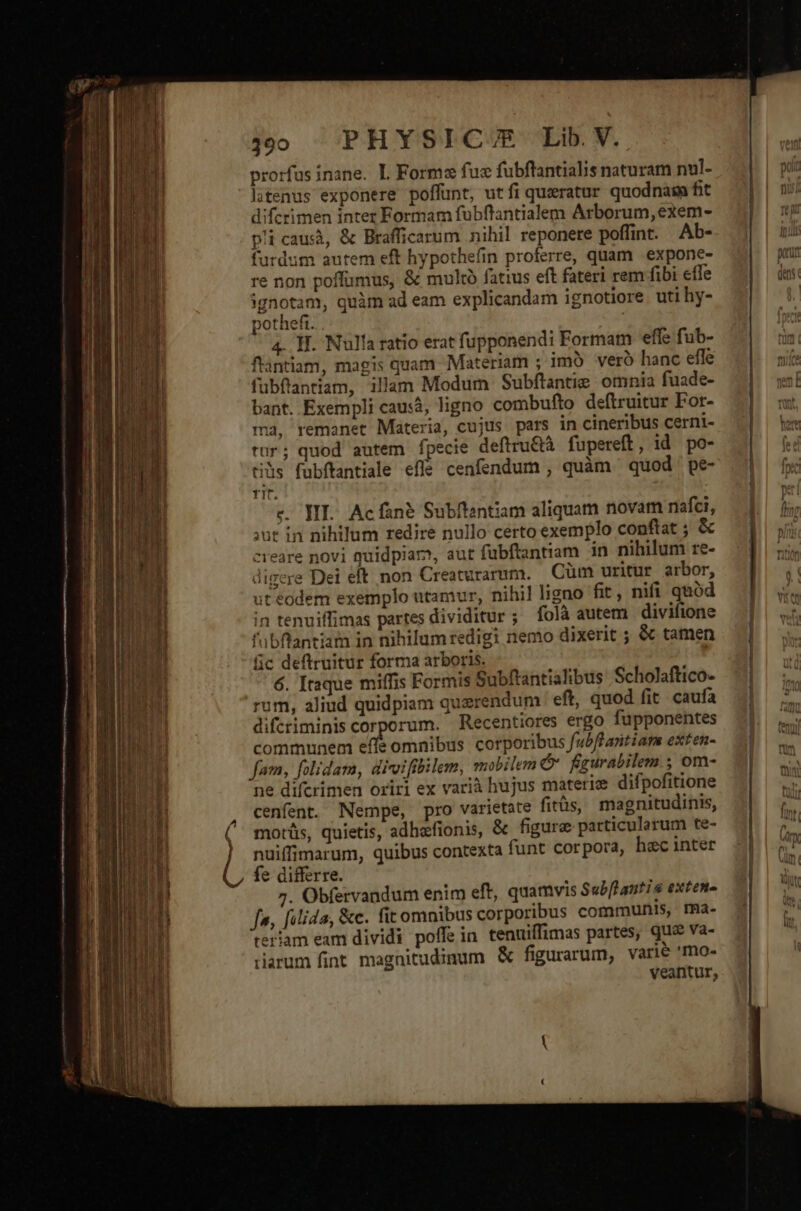 ——————— — — — jo PHYSIC/E Lib V. prorfus inane. L Forma fue fubflantialis naturam nul- litenus exponere poffunt, utfi quxratur quodnasm fit diferimen inter Formam fubflantialem Arborum, exem- pi caus, &amp; Brafficarum nihil reponere poffint. Ab- furdum autem eft hypothefin proferre, quam | expone- re non poffumus, &amp; multà fatius eft fateri rem fibi effe ignotam, quàm ad eam explicandam ignotiore uti hy- pothefi. 4. H. Nulla ratio erat fupponendi Formam effe fub- flantiam, magis quam. Materiam ; imo vero hanc effe fubftantiam, illam Modum Subflantie omnia fuade- bant. Exempli causà, ligno combufto deftruitur For- ma, remanet Materia, cujus pars in cineribus cerni- tur; quod autem fpecie deftru&amp;à fupereft, id po- ti&amp;s fubítantiale efle cenfendum , quàm quod ' pe- 'übflantiam in nihilum redigi nemo dixerit ; &amp; tamen fic deftruitur forma arboris. 6. Itaque miffis Formis Subftantialibus Scholaftico- rum, aliud quidpiam querendum ' eft, quod fit caufa difcriminis corporum. Recentiores ergo fupponentes communem efle omnibus corporibus fubflantiars exten- fam, folidam, divoifibilem, mobilem x figurabilem ; om- ne difcrimen oriri ex varià hujus materiz difpofitione cenfent. Nempe, pro varietate fitüs, magnitudinis, motüs, quietis, adhafionis, &amp; figure particularum te- nuiffimarum, quibus contexta funt corpora, hec inter fe differre. 7. Obfervandum enim eft, quamvis Sub[lantis exten- fa, filida, &amp;c. fit omnibus corporibus communis, rma- eriam eam dividi poffein tenuiffimas partes, que va- rarum fint magnitudinum &amp; figurarum, varie 'mo- veantur, — t E rai ^*nr