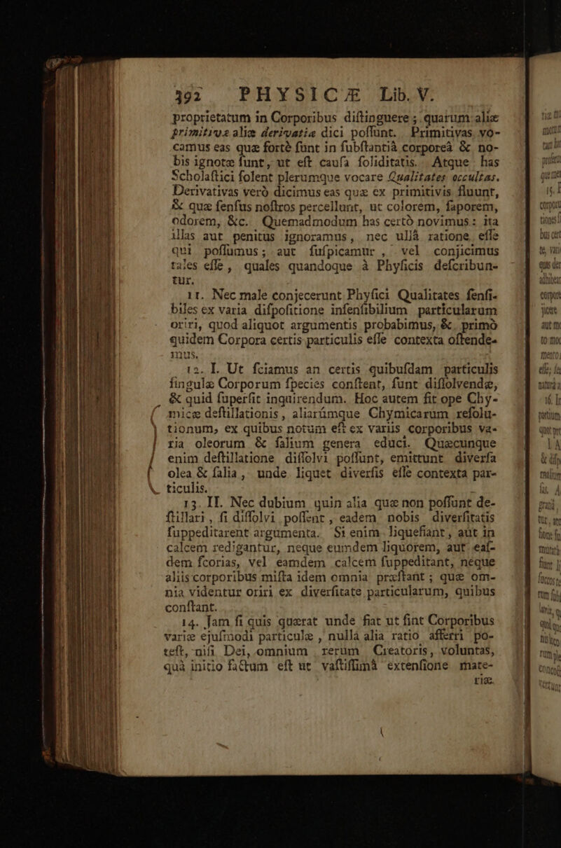 392 PHYSIC/E Lib. V. proprietatum in Corporibus diftinguere ; quarum alix primitixos alie derivatia dici poffunt. Primitivas. vo- camus eas qua forté funt in fubftantià corporeà &amp; no- bis ignotz funt, ut eft caufa foliditatis..| Atque . has Scholaftici folent plerumque vocare Qualitates: occultas. Derivativas veró dicimus eas que ex primitivis fluunt, &amp; quz fenfus noflros percellunt, ut colorem, faporem, odorem, &amp;c. Quemadmodum has certó novimus: ita ilas aut penitus ignoramus, nec ullà ratione. efle qui poflumus; aut fufpicamur , vel conjicimus tales efle ,. quales quandoque à Phyficis defcribun- tur. 1r. Nec male conjecerunt Phyfici Qualitates fenfi- biles ex varia. difpofitione infenfibilium | particularum oriri, quod aliquot argumentis probabimus, &amp;. primó quidem Corpora certis particulis efle contexta oftende- qns. . 12. IL Ut fciamus an certis quibufdam particulis fingulz Corporum fpecies conftent, funt diflolvende, &amp; quid fuperfit inquirendum. Hoc autem fit ope Chy- mice deflillationis, aliarámque Chymicarum refolu- tionum, ex quibus notum eft ex variis corporibus va- ria oleorum &amp; falium genera educi Quecunque enim defüillatione diífolvi poffunt, emittunt diverfa olea &amp; falia, unde liquet diverfis efle contexta par- ticulis. : 15. II. Nec dubium quin alia que non poffunt de- füillari, fi diffolvi poffzent, eadem nobis diverfitatis fuppeditarent argamenta. Si enim. liquefiant , aut in calcem redigantur, neque eumdem lDquorem, aut. eaí- dem fcorias, vel. eamdem calcem fuppeditant, neque aliis corporibus mifta idem omnia prxftant; que om- nia videntur oriri ex diverfitate particularum, quibus conftant. 14. fam fi quis querat unde fiat ut fint Corporibus varie ejufmodi particule , nulla alia ratio afferri po- teft,-nifi. Dei, omnium . rerüm | Creatoris, voluntas, quà initio fadum eft ut. vaftiffimà extenfione rmate- ria.