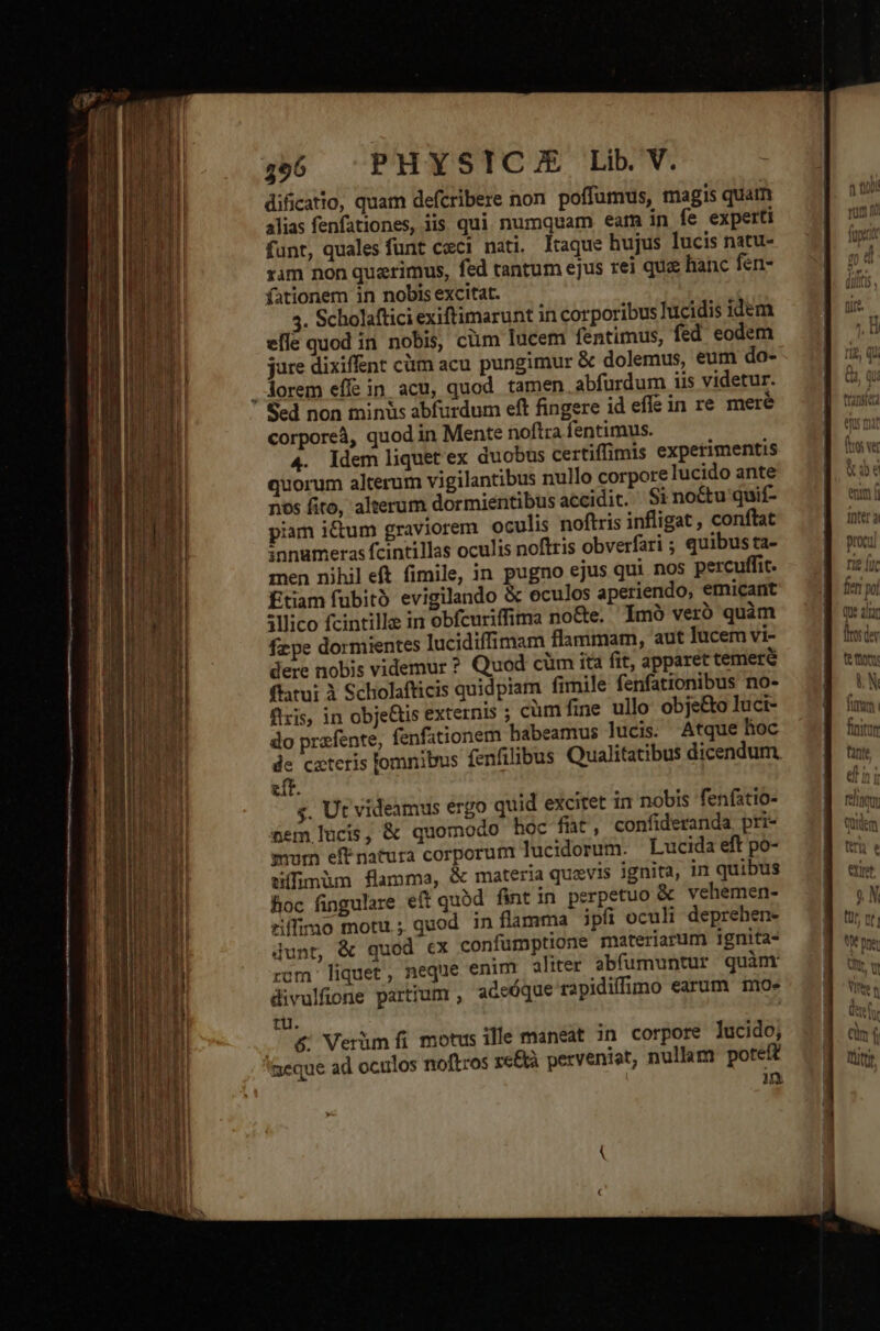x 496 PHYSICA Lib. V. dificatio, quam defcribere non poffumus, magis quatn alias fenfationes, iis qui numquam eam in fe experti funt, quales funt ceci nati. taque hujus lucis natu- rim non querimus, fed tantum ejus rei que hanc fen- fationem in nobis excitat. 4. Scholaftici exiftimarunt in corporibus hucidis idem effe quod in nobis, cüm lucem fentimus, fed eodem jure dixiffent cm acu pungimur &amp; dolemus, eum do- . Aorem effe in acu, quod tamen abfurdum iis videtur. Scd non min&amp;s abfurdum eft fingere id effe in re mere corporeà, quod in Mente noftra fentimus. 4. ldem liquet ex duobus certiffimis experimentis quorum alterum vigilantibus nullo corpore lucido ante nos fito, alterum dormientibus accidit. Si no&amp;u quií- piam ium graviorem oculis noftris infligat , conftat innumeras fcintillas oculis noftris obverfari ; quibus ta- men nihil eft fimile, in pugno ejus qui nos percuffit. Étiam fubito evigilando &amp; oculos aperiendo, emicant illico fcintille in obfcuriffima no&amp;e. Imó ver quàm fz;pe dormientes lucidiffimam flammam, aut lucem vi- dere nobis videmur ? Quod cüm ita fit, apparet temere fatui à Scholafticis quidpiam fimile fenfationibus no- fixis, in obje&amp;is externis ; cüm fine ullo obje&amp;o luci- do prafente, fenfationem habeamus lucis. Atque hoc de cateris lomnibus fenfilibus Qualitatibus dicendum. eft. s. Ut videamus érgo quid excitet in nobis fenfatio- cem lucis, &amp; quomodo hoc fht, confideranda. pri- mum eff natura corporum lucidorum. Lucida eft po- uífimüm flamma, &amp; materia quevis ignita, in quibus loc fingulare eff quód fint in perpetuo &amp; vehemen- rílimo motu; quod in flamma ipfi oculi deprehen- dunt, &amp; quod ex confumptione materiarum ignita-
