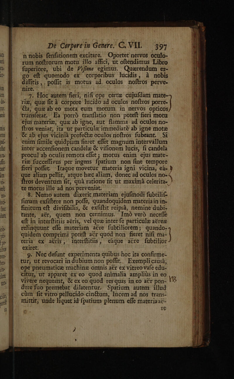 MEER Iia e [- c2 z —— De Corpere in Getere; C. VIL — 394 n nobis fenfationem excitare. Oportet nervos oculo- rum noftrorum motu illo affici, ut oftendimus Libro fuperiore, ubi de 7zffeme egimus. Quzrendum er- go eft quomodo ex corporibus lucidis, à nobis diffitis ,, poffit is motus ad. oculos noftros perve- nire. rie, que fit à corpore lucido ad oculos noftros porre- Ca, que ab eo mota eum motum in nervos opticos transferat. Ea porró tranflatio non poteft fieri motu ejus materie, qua ab !gne, aut flamma ad oculos no- ftros veniat, ita ut particule immediate ab igne mote &amp; ab ejus vicinià profe&amp;tz oculos noftros fubeant. Si enim fimile quidpiam fieret effet magnum intervallum inter accenfionem candele &amp; vifionem lucis, fi candela procul ab oculis remota effet ; motus enim ejus mate- rie fucceflivus per ingens fpatium non fine tempore que aliam pellit, atque hec aliam, donec ad oculos no- ftros deventum fit, quà ratione fit ut maximà celerita- te totus ille ad nos perveniat. 8. Nemo autem dixerit materiam ejufmodi fubtilif- fimam exfiftere non poffe, quandoquidem materiain in- finitum eft divifibilis, &amp; exfiftit reipsà, nemine dubi- tante, aér, quem non cernimus. Imó veró necefle eft in interflitiis aeris, vel qua inter fe particule aérez relinquunt effe materiam aére fubtiliorem; quando- quidem comprimi poteft a€r quod non fieret nifi ma- teria ex a&amp;ris, interflitiis, «eaque aere fubtilior exiret. 9. Nec defunt experimenta quibus hoc ita confirme- tur, ut revocari in dubium non poffit. Exempli causà, ope pneumatic nrachinz ominis aér ex vitreo vafe edu- citur, ut apparet ex eo quod animalia ampliüs in eo vivere nequeant, &amp; ex eo quod res quas in eo acr pon- dere fuo premebat dilatentur. Spatium autem illud cüm fit vitro pellucido.cin&amp;tum, lucem ad nos tran:- mittit, unde liquet id fpatium plenum effe materiaac- 1e X rum. RU REX xci ur CNGESEIL UE de c E ES
