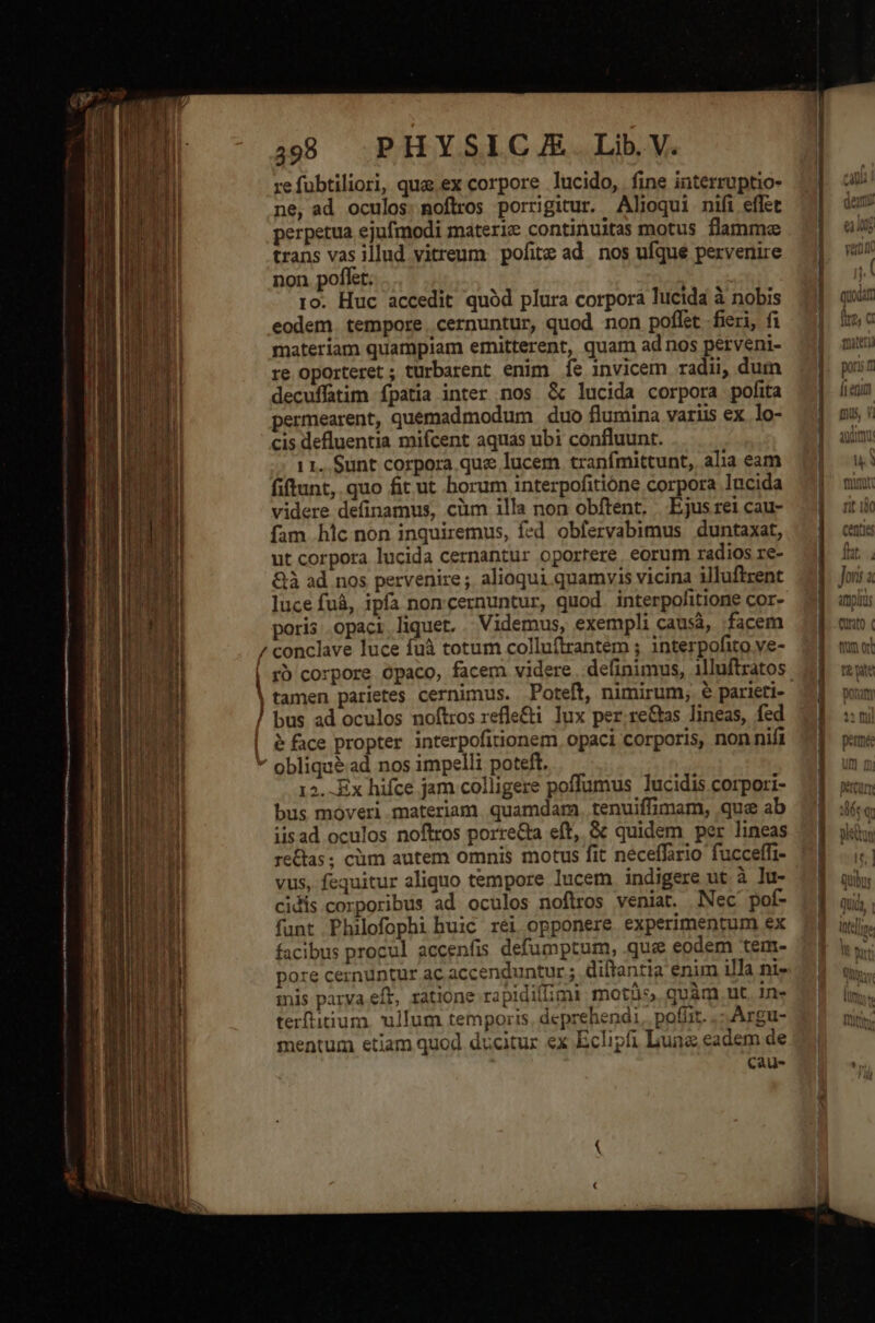 ECCE -————— — — — — — 98 PHYSICJE. Lib.V. refubtiliori, que ex corpore lucido, fine interruptio- ne, ad oculos. noflros porrigitur. Alioqui nifi effet perpetua ejufmodi materi continuitas motus flamme trans vas illud vitreum. pofite ad nos ufque pervenire non poflet. ro. Huc accedit quód plura corpora lucida à nobis eodem. tempore. cernuntur, quod non poflet fieri, fi materiam quampiam ernitterent, quam ad nos perveni- re oporteret ; turbarent enim Íe invicem radii, dum decuffatim fpatia inter nos &amp; lucida corpora pofita permearent, quemadmodum duo flumina variis ex. lo- cis defluentia mifcent aquas ubi confluunt. 1 1. Sunt corpora. que lucem tranfmittunt, alia eam fiftunt, quo fit ut borum interpofitióne corpora lucida videre definamus, cim illa non obftent, Ejus rei cau- fam hic non inquiremus, fed obfervabimus duntaxat, ut corpora lucida cernantur oportere. eorum radios re- &amp;à ad nos pervenire; alioqui quamvis vicina illuftrent luce fuà, ipfa noncernuntur, quod. interpofitione cor- poris opaci liquet. Videmus, exempli causá, facem ' | j / rb corpore ópaco, facem videre . definimus, 1lluftratos tamen parietes cernimus. Poteft, nimirum, € paricti- bus ad oculos noftros refle&amp;i lux per.re&amp;as lineas, fed &amp; face propter interpofitionem, opaci corporis, non nift 12. Ex hifce jam colligere poffumus lucidis corpori- bus moveri materiam. quamdam. tenuiffimam, que ab iisad oculos noftros porre&amp;ta eft, &amp; quidem per lineas re&amp;tas; cim autem omnis motus fit neceffirio fucceffi- vus, fequitur aliquo tempore lucem indigere ut à lu- cidis corporibus ad oculos noflros veniat. Nec pof- funt Philofophi buic réi opponere experimentum ex facibus procul accenfis defumptum, que eodem tem- pore cernuntur ac accenduntur ;. diltantia enim illa ni- mis parya eft, ratione rapidillimi moth, goàm nut in- terftitium. ullum temporis, deprehendi. pofiit. .- Argu- mentum etiam quod ducitur ex Eclipfi Luna eadem de Ccau- Games ao aL UT NR IR UNE —— | e EC svdát QuUOGAL 1 ^ fre, C mau smod pons m ÁL emit