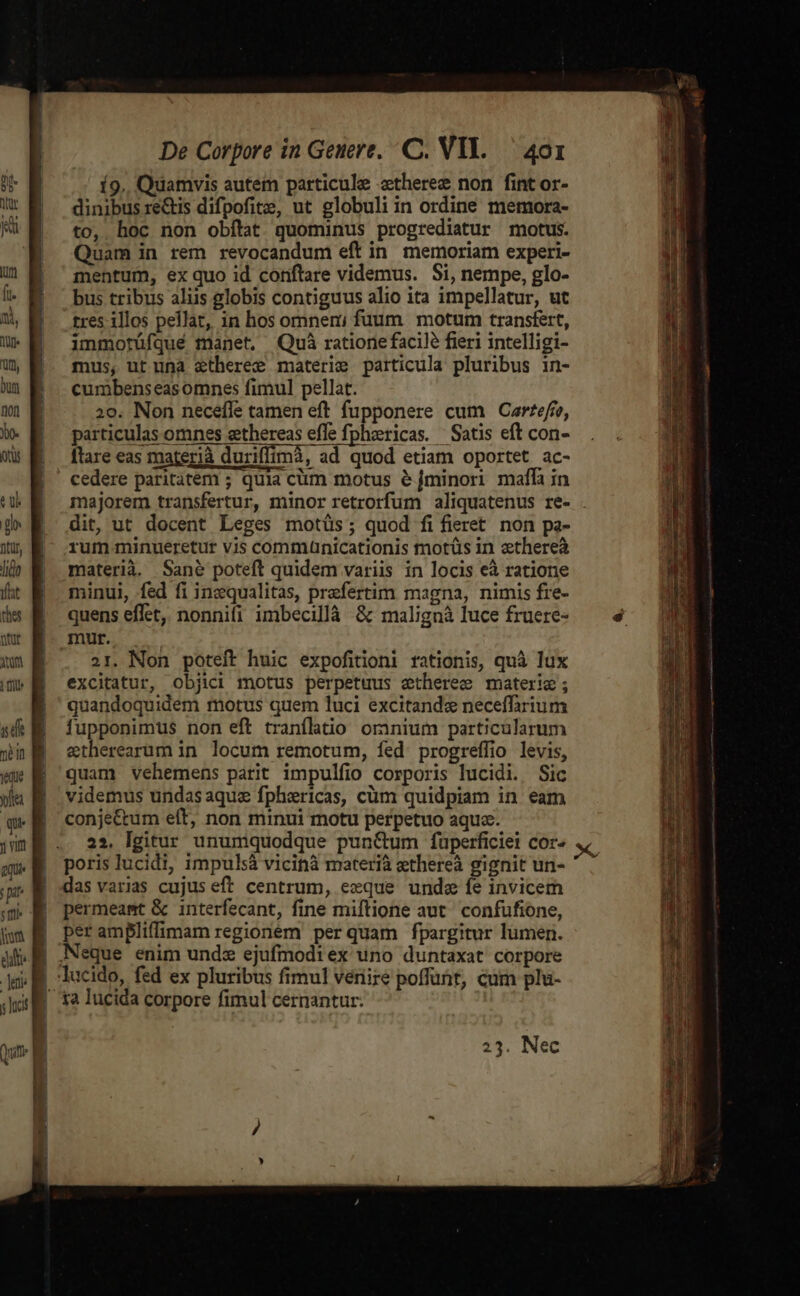 Í9.. Quamvis autem particule ztheree non fint or- dinibus rectis difpofite, ut globuli in ordine memora- to, hoc non obflat quominus progrediatur motus. Quam in rem revocandum eft in memoriam experi- mentum, ex quo id contare videmus. Si, nempe, glo- bus tribus aliis globis contiguus alio ita impellatur, ut tres illos pellat, in hos omnen; fuum | motum transfert, immotüfqué manet, Quà ratione facile fieri intelligi- mus, ut una etheree materie particula pluribus in- cumbenseasomnes fimul pellat. 20. Non necefle tamen eft fupponere cum Cartefro, particulas omnes eethereas effe fphzericas. Satis eft con- flare eas materià duriffimà, ad quod etiam oportet ac- cedere paritatem ; quia cüm motus e&amp; [minori maffi in majorem transfertur, minor retrorfum aliquatenus re- dit, ut docent Leges motüs; quod fifieret non pa- rum.minueretur vis commanicationis tnotüs in zthereà materià. Sané poteft quidem variis in locis eà ratione minui, fed fi inzqualitas, prefertim magna, nimis fie- quens effet, nonnifi imbecillà &amp; malignà luce fruere- mur. 21. Non poteft huic expofitioni rationis, quà lux excitatur, objici motus perpetuus etheree materie; quandoquidem motus quem luci excitande neceffarium fupponimus non eft tranflatio omnium particularum etherearum in. locum remotum, fed. progreffio levis, quam vehemens parit impulfio corporis lucidi. Sic videmus undasaquz fphericas, cüm quidpiam in eam conje&amp;tum elt, non minui motu perpetuo aquse. 22. lgitur unumquodque punc&amp;um fuüperficiei cor- poris lucidi, impulsà vicinà materià ethereà gignit un- das varias cujus eff centrum, eeque unda fe invicem permeamt &amp; interfecant, fine miftione aut confufione, per ampliffimam regionem perquam fpargitur lumen. 1a lucida corpore fimul cernantur: 23. Nec