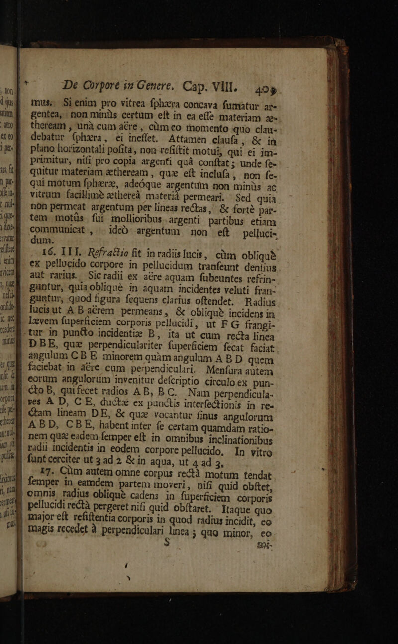 mus; Sienim pro vitrea fphzrra concava fumatur ar- gentea, non minüs certum eít in ea eífe materiam 2ze- theream , unà cum a&amp;re , cüm eo momento quo clau- debatur (phxra, ei ineflet. Attamen claufa, &amp; inm plano horizontali pofita, non refiítit motui, qui ei jm- primitur, nifi pro copia argenfi quà conftat ; unde fe- quitur materiam zetheream , quz eft inclufa , non fe- qui motum fphzrz, adeóque argentum non minüs ac vitrum facillime aethereà materià permeari. Sed quia non permeat argentum per lineas rectas, &amp; forté par- tem motüs fui mollioribus. argenti partibus etiam communicat , . ideÓ- argentum non eft pelluci- dum. | 16. IIL Refratiiofit inradislucis, ciim oblique ex pellucido corpore in pellucidum tranfeunt dent;ius aut rarius. Sicradii ex acre aquam fübeuntes refrin- guntur, quia oblique in aquam incidentes veluti fran- guntur, quod figura fequens clarius oftendet. Radius lucisut A B arem permeans, &amp; oblique incidens in angulum C B E. minorem quàm angulum A B. D quem faciebat in a&amp;re cum perpendiculari. Menfura autem 17. Cüm autem omne corpus rectà motum tendat femper in eamdem partem moveri, nifi quid obftet, omnis radius oblique cadens in fuperficiem corporis pellucidi rectà pergeret nifi quid obítaret. Itaque quo fot-