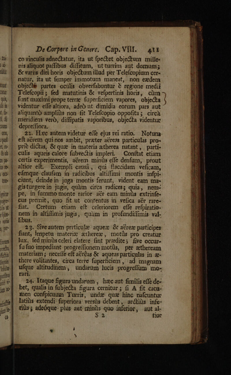 me | a eii fxat tatur Quit, um t, fe 1 $i oum Otis quod &amp; ob us |t td ftis. Te yin «nt De Corpore in Genere, Cap. VII. — 411 co vinculis adnectatur, ita ut fpectet obje&amp;tum mille: nis aliquot paffibus diffitum, ut turrim aut domums &amp; variis diei horis objectum illud per Telefcopium cer- natur, ita ut femper immotunm maneat, non ezdem objeGbé partes ocülis obverfabuntür &amp; regione medii Telefcopii; fed matutinis &amp; vefpertinis horis, cim ^ funt maximi prope terrze. fuperficiem vapores, objecta | videntur effe altiora, adeo ut dimidia eorum pars aut: aliquantó ampliàs non fit Telefcopio oppofita; circà meridiem vero, diffipatis vaporibus, objecta videntur depreífiora. 22. Hxc autem videtur eífe ejus rei ratio. Notuna- eft acrem quinos ambit, prater acreas particulas pro- prie dictas, &amp; quz in materia xtherea natant, parti- culis. aqueis calore fübvectis impleri — Conítat etiam certis experimentis, acrem minus effe denfum, prout altior eft, Exempli causà, qui flaccidam veficam, eámque claufam in radicibus altiffimi montis infpi- ciunt, deinde in jaga montis ferunt, vident eam ma. pe, in fummo monte rarior aér eam minis extrinfe- cus premit, quo fit ut. confentus in vefica afr rare- fiat. Certum etiam eít celeriorem effe refpiratio- nem in alüilimis jugis, quàm in profundi/fimis- val- libus. 23. Siveautem prrticule aquez G a&amp;rez participes fiant, impetu materie aetherez , motüs pro creatur lux, fed minüsceleri elatere fint przedite; five occur- fu fuo impediant progreífionem motüs, per ztheream materiam ;. neceffe eft a&amp;réas &amp; aqueas particulas in z- there volitantes, circa terre fuperficiem ,' ad magnam ufque altitudinem , undarum lucis progreffüm mo- rari. 24. Itaque figura undarum , bhzcaut fimilis effe de- bet, qualis in fübjecta figura cernitur; fi A fit cacu- raen confpicuum Turris, undz qua hinc nafcuntur latiüs extendi fuperiora versüs debent, ar&amp;tiüs infe- riüs; adeóque- plüs aut minis quo inferior, aut al- $32 fior