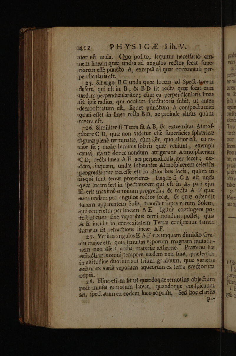 x32, PHYSICE Lib.V. :tjer eft unda. Quo pofito, fequitur neceffarió. om. -nem linearn quze. undas ad angulos rectos fecat fupe- riorem effe pun&amp;to A, exceptà e quae horizontali per- ipendicularis ett. 25. Sitergo B C unda quz lucem ad Spe&amp;titgrem defert, qui eftin B, &amp; B.D fit recta qua fecat eam aipdam perpendiculariter ; ciim ea. perpendicularis linea fit ipfe radius, qui oculum fpectatoris fubit, ut antea :demonítratum eft, liquet punctum -A confpectumirt «quafi-effet àn linea. recta BD, ac proinde aluüs quim «revera ett. 6. Similiter fi Terra fit A B, &amp; extremitas Atmof- zhaere C D, quz non. videtur effe füperficies fphaericze *figurz plene terminatae, cüm aér, quo altior eft, €o ra- jor fit; undz luminis folaris quze. veniunt, exempli «causa, ita ut-donec nondum attigerunt Atmofpheeram (CD, re&amp;talinea -A E. aet perpendiculariter fecet ; ez- «dem, «inquam, undz fübeuntes Atmofphzerem celeris disqui funt terrze propriores. Itaque-fi C A eit unda quz lucem fert in fpectatorem qui eft.in As pars ejus Gi.erit maximeé-omnium progreflas &amp; recta A F que «sam undam p:r angulos rectos fecat, &amp; quz oítendit lacum apparentem Solis, tranfibit fupra verum Solem, aqui cerneretur pet lineam. A E. Igitur cogtingere po. teft ut cim. fine vaporibus cerni nondum. poffet, quia A.E incidit in convexitatem Terrz confpicuus tamen £uturus fit refractione linee A F. 27. Verüm angulus E A F vix unquam dimidio Gra- du nmajer eft, quia tenuitas vaporum magnam mutatio nem non alert undis materi aethereze. — Praeterea hae sefractionts omni: tempore- ezdem non funt, praefertim in altitudine duorum aut trium graduum, qua varietas ritur ex varià vapoimin aqueorüm ex terra exedtorum cepià. 12. Siincetiam fit ut quandoque remotius objectum olt minüs remotum lateat, quandoque confpicuum iit, fpectatum ex eodem loco ac priüs, | Sed. boc claritis pa- neam Itneam Prout: tate, C1 Qut rd qu et? nui aho