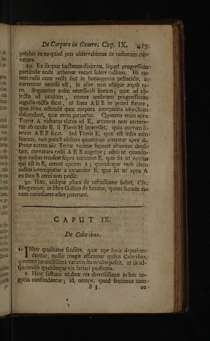 Yemplt TU ; erts imn - unda qu ) t2 jp Gtt- Vufatioe fei it (etin De Corpore in Genere; Cap. IX, «13: patebit exeo quod jam obfervabimus de radiorum cure vatura, 29. Ex iisquz hactenus diximus, liquet progreffutn particule unde zethereze vocari folere radium. Hi au- temradii cum recti fint in homogeniis pellucidie, in: curventur neceffe eft, in acre non ubique zqu? ra- ro, Sequuntur enim neceífario lineani, quz. ad ob- jecto ad oculum , omnes undarum: progreffiones angulisrectis fecat, ut linea AE B in priori figura , quz iiíea oftendit quze corpora interpofita objectum: abícondant, quze eerni patiantur. — Quamvis enim apex Turris A videaturelatus ad E, attamen non cernere- tur ab oculo B, fi Turris H. intereffet, quia curvam li- neam A EB fecat. Sed Turris E, quz eft infra eam: lineam, non poteft obítare quominus cernatur apex A. Prout autem aér. Terrz vicinus fuperat altiorem denfi- tate, curvatura radii A E B augetur; adeO ut quando-- que radius tranfeat füpra cacumen E, quo fit ut oculus qui eft in B; cernat apicem A ; quandoque veró idem radiusintercipiatur'à cacumine E, quo fit nt apex A '€x loco B cerni non poffit. 3o. Hxc, alique plura de refractione habet, C7. Huygeniur, in libro Gallico de lumine, quem harutn re«- rum curiofiores adire poterunt. CAPUT IX. De. Coloribus., 1; ys qualitates fenfiles, qua ope lucis deprehen- duntur, nullis magis afficimur quàm QColoribur, quorum jucundiffitma varietas ita oculos pafcit, . nt iis ad- gotio confundantur; id, nempe, quod fentimus cum^ 8:3, eo: S!