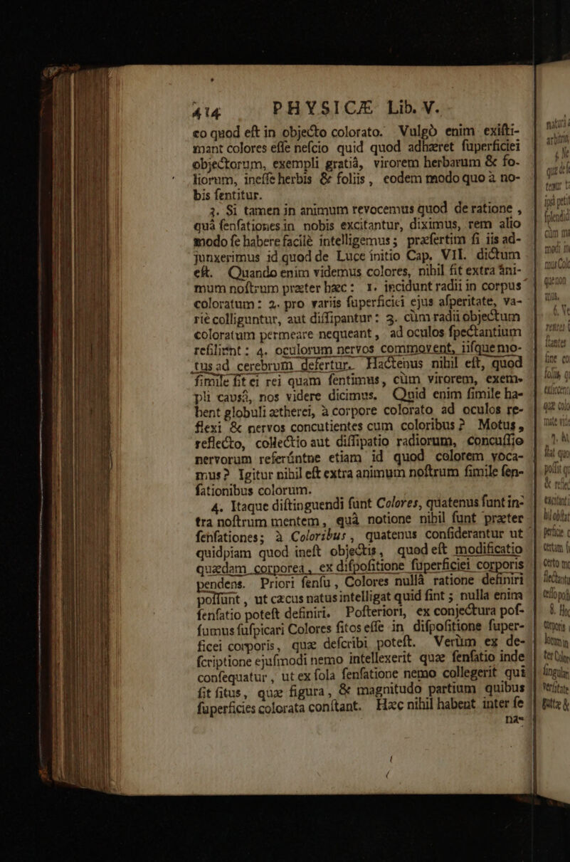co quod eft in objecto colorato. Vulgó enim exifti- mant colores effe nefcio quid quod adheret fuperficiei objectorum, exempli gratiá, virorem herbarum &amp; fo. liorum, ineffeherbis &amp; foliis, codem modo quo à no- bis fentitur. 3. Si tamen in animum revocemus quod de ratione , quà fenfationesin nobis excitantur, diximus, rem alio modo fe haberefacilé intelligemus; praefertim fi iis ad- junxerimus id quod de Luce ínitio Cap. VIL dictum eft. Quando enim videmus colores, nihil fit extra ni- coloratum : 2. pro variis fuperficici ejus afperitate, va- rié colliguntur, aut diffipantur: 3. cüm radii objectum coloratum permeare nequeant , ad oculos fpectantium refilisnt: 4. oculorum nervos commovent, iifquemo- tusad cerebrum defertur. Hactenus nibil eft, quod fimile fitei rei quam fentimus, cüm virorem, exem- pli cavsá, nos videre dicimus. Qnid enim fimile ha- bent globuli aetherei, à corpore colorato ad oculos re- flexi &amp; nervos concutientes cum coloribus? Motus, reflecto, collectio aut diffipatio radiorum, concuffjo nervorum referíntne etiam id quod colorem yoca- mus? Igitur nihil eft extra animum noftrum fimile fen- fationibus colorum. | 4. Itaque diftinguendi funt Colores, quatenus funt in- tra noftrum mentem , quà notione nibil funt praeter quidpiam quod ineft objeGtzs, quod eít modificatio ex difpofitione fuperficiei corporis fu, Colores nullà ratione definiri ntelligat quid fint ; nulla enim Pofteriori, ex conjectura pof- tione fuper- confequatur , fitfitus, qux figura , fuperficies colorata conitant. liu a IQiib Ü .  UCCEDE Qu? (oio li obf perfici c Cita f Certo mr Ü. Hla m Jm i fingubr Verfitate Bitz &amp;