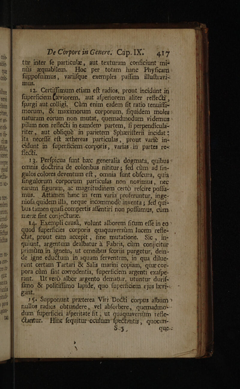 NS ! die | tür inter fe particulae, aut texturam conficiunt mis qe nüs aquabilem. Hoc per totam hanc Phyficami : o. M —fuppofumnus, varüfque exemples paffim illuftravi- | mus. hm R^ 12. Certiffimum etiam eft radios, prout incidunt in ws E füperficiem Ceviorem, aut afperiorem aliter reflect, a fpargi aut colligi. Càm enim eadem fit ratio tenuiffi- itr, morum, &amp; maximorum corporum, fiquidem moles: tg. Baturam eorum non. mutat, quemadmodum videmus : «b E —Pbilam non refecti in eamdem partem, fi perpendicula- jd a Per, aut obliqué in parietem Sphzriíteri incidat da ita neceffe eft &amp;thereas particulas, prout vari&amp; in- i a PUDE in fuperficiem.-corporis, varias.in partes re« M | iCCLlI. sh 13. Perfpicua funt bxc generalia dogmata, quibus - hil omnis doctrina de coloribus nititur; fed cüm ad fin- ehe gulos colores deventum eft, omnia fünt obfcura, quia. dés fngulorum corporum particulas non novimus, nec earum figuram, ac magnitudinem certó refcire poffü- mus. Attàmen hanc in rem varia proferuntur, inge- niofa quidem illa, neque incommode inventa ; fed qui- bus tamen quafi compertis aflentiri non poffümus, cum. merz fint conjecturze. 14. Exempli causà, volunt alborem fitum effe in eo ^ quod füperfidies corporis quaquaversüm lucem refle- Ctat, prout eam accepit, fine mutatione. Sic, in- quiunt, argentum: dealbatur à Fabiis, cüm conjicitür primüm in ignem, ut omnibus fcoriis purgetur, dein- de igne eductum in aquam ferventem, in qua dilue- runt certam Tartari &amp; Salis marini copiam, quz cor- pora cüm fint corrodentia, fuperficiem argenti exafpe- rant. lltveró albor argento dematur, utuntur durif- ífnno &amp; politiffimo lapide; quo fuperficiem. ejus Izvi-: gant, 75. Supponunt praterea Virt Docti corps albüm ^ | nullos radios obtundere, vel abforbere, quemadmo-* - P dum fuperficiei afperitate fit; ut quaquaversitm refle- VE. Gantur . Hibc fequitur-oculum fpectentis, quocum. 9:5. que-« oor dm onum. ima Viti us (ux unità ouis jtd | pont