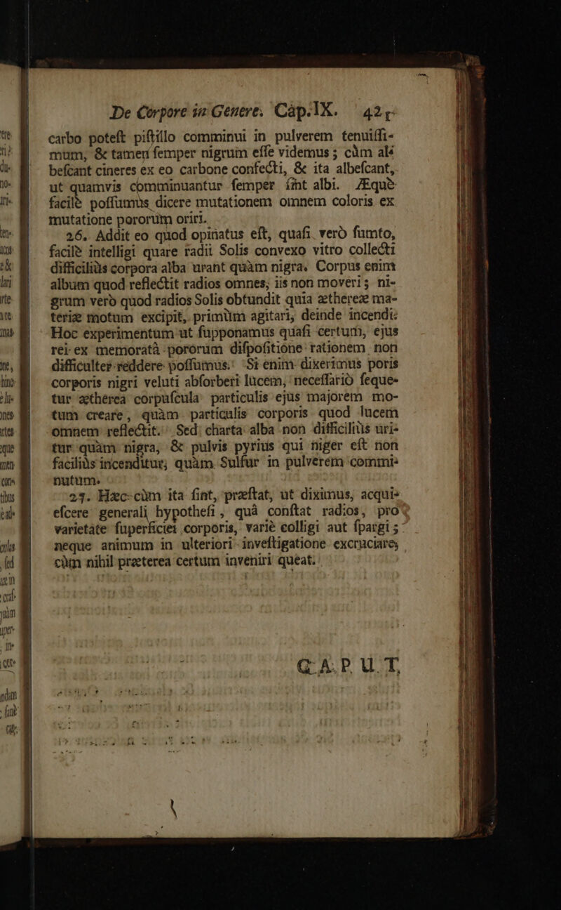 carbo poteft piftillo comminui in pulverem tenuiffi- mum, &amp; tamer femper nigrum effe videmus ; càm al befcant cineres ex eo. carbone confecti, &amp; ita albefcant, ut quamvis comminuantur femper ímt albi. ZEque&amp; facile poffimus dicere mutationem omnem coloris. ex mutatione pororüm oriri. 26. Addit eo quod opinatus eft, quafi. vero fumto, facile intelligi quare radii Solis convexo vitro collecti difficilis corpora alba urant quàm nigra. Corpus enim album quod reflectit radios omnes; iis non moveri ni- grum vero quod radios Solis obtundit quia zethereze ma- terie motum excipit, primüm agitari; deinde incendi Hoc experimentum ut fupponamus quafi certum, ejus rei ex mermoratà .pororum difpofitione: rationem non difficulter reddere poffümus.: Si enim- dixerimus poris corporis nigri veluti abforberi lucem, neceffario feque- tur aithérea corpufcula: particulis ejus majorem mo- tum creare, quàm particulis corporis quod lucem omnem: refle&amp;tit. Sed. charta. alba non difficilis uri- tur quam nigra, &amp; pulvis pyrius qui niger eft non feos acea nato sata aoc — T x cm e - ES ime cB