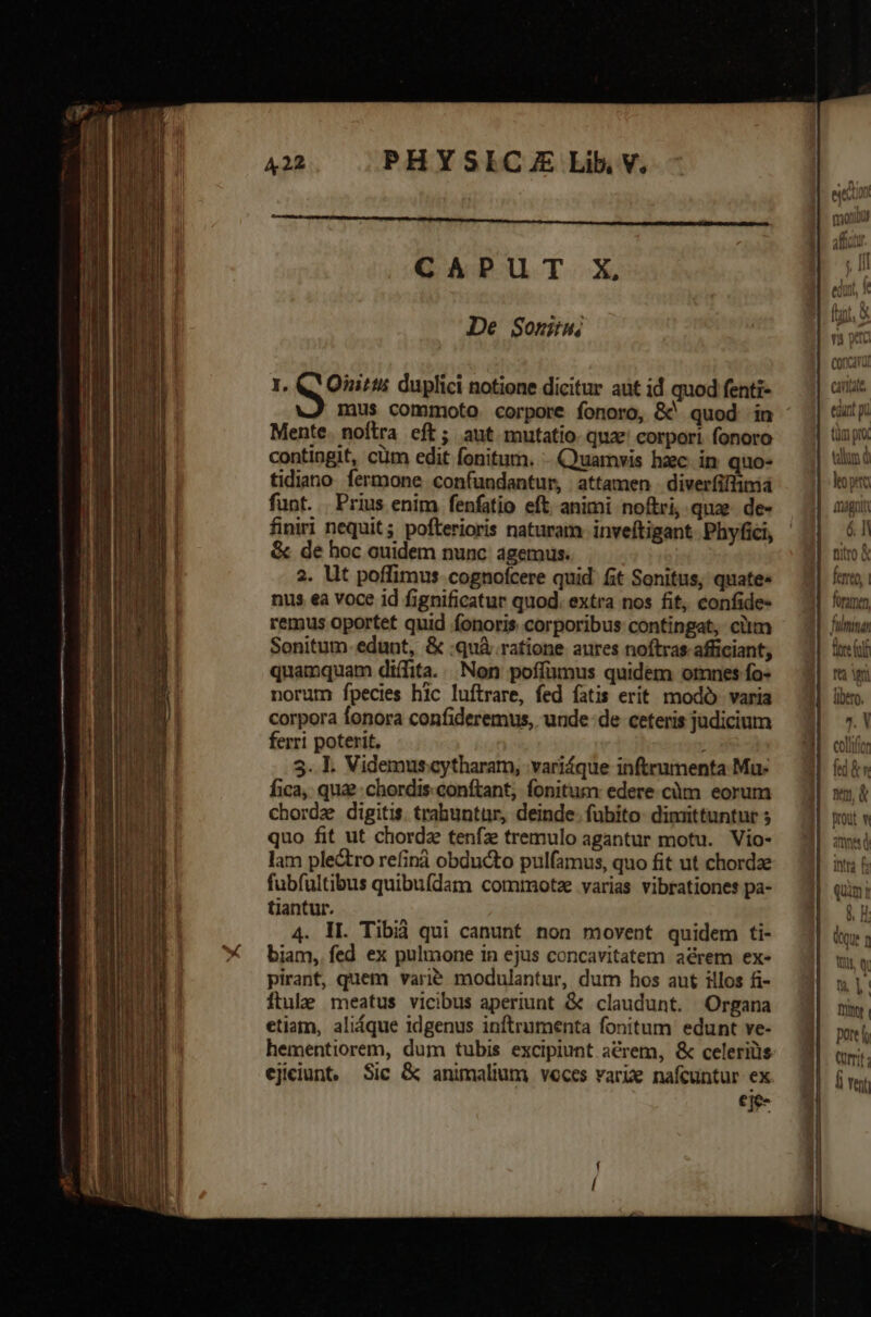 lile E zu —— : em d SENE RNRDU CEU Sti cci - a e mma — Der T ALEX x -—-- —À —ÓS 1 — ju T MUS PHYSICAE Lib. V. CAPUT X, De Sont 1. Q Ones duplici notione dicitur aut id quod fenti- Mente. noftra eft; aut mutatio. quze corpori fonoro contingit, cüm edit fonitum. - Quamvis hac. in quo- tidiano fermone confundantur, attamen diver(iflimid funt. Prius enim fenfatio eft. animi noftri, quze. de- finiri nequit; pofterioris naturam inveftigant. Phyfici, &amp; de hoc ouidem nunc agemus. 2. Ut poffimus cognofcere quid fit Sonitus, quate» nus ea voce id fignificatur quod. extra nos fit, confide- remus oportet quid fonoris corporibus contingat, cim Sonitum-edunt, &amp; :quà ratione aures noftras afficiant; quamquam diífita. Non poffamus quidem omnes fo- norum fpecies hlc luftrare, fed fatis erit modó. varia corpora fonora confideremus, unde de ceteris judicium ferri poterit, ; 3. I. Videmus.cytharam, variáque inftrumenta Mu: fica, qua? chordis. conftant; fonitum: edere càm eorum chordz digitis. trahuntur, deinde. fubito: dimittuntur ; quo fit ut chorda tenfz tremulo agantur motu. Vio- lam plectro refinà obducto pulfamus, quo fit ut chordae fubfultibus quibufdam commota varias vibrationes pa- tiantur. 4. II. Tibià qui canunt non movent quidem ti- biam, fed ex pulmone in ejus concavitatem aérem ex- pirant, quem varié modulantur, dum hos aut illos fi- ftule meatus vicibus aperiunt &amp; claudunt. Organa etiam, aliáque 1dgenus inftrumenta fonitum edunt ve- hementiorem, dum tubis excipiunt acrem, &amp; celeris ejieiunt, Sic &amp; animalium voccs vari nafcuntur ex ei [s fe m 2. V cotton ^!'f5 fed &amp; m vm, &amp;