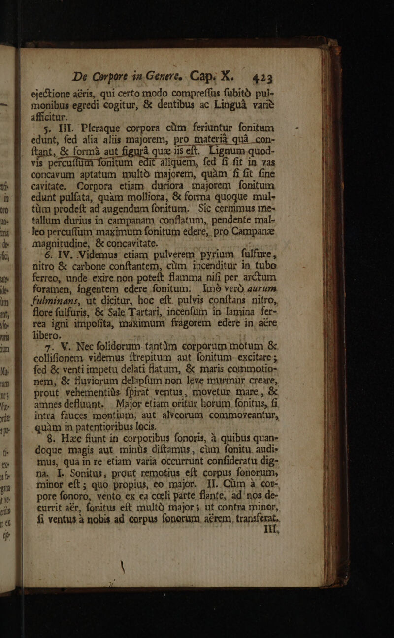 ejectione aéris, qui certo modo compreffus fubito pul- monibus egredi cogitur, &amp; dentibus ac Linguà vari? afficitur. s. HL. Pleraque corpora cüm feriuntur fonitum edunt, fed alia aliis majorem, pro tnaterià quà con- ftant, &amp; formáà aut figurà quz iis eft. Lignum quod- vis percuffüm fonitum edit aliquem, fed fi fit in vas concavum aptatum imultó majorem, quàm fi fit fine cavitate. Corpora etiam duriora majorem fonitum edunt pulfata, quam molliora, &amp; forma quoque mul- tüm prodeft ad augendum fonitum. Sic cermmus me- tallum durius in campanam conflatum, pendente mal- leo percuffum maximum fonitum edere, pro Campanz magnitudine, &amp; concavitate. | 6. IV. Videmus etiam pulverem pyrium fulfure, nitro &amp; carbone conftantem, clum incenditur in tubo ferreo, unde. exire non poteft flamma nifi per arctum foramen, íngentem edere fonitum. lmó verÓ aurum fulminans, üt dicitur, hoc eft. pulvis conftans nitro, flore fülfuris, &amp; Sale Tartari, incenfüm in lamina fer- rea igni impofita, maximum fragorem edere in, acre libero. 7. X. Nec foliderum.tantüm corporum motum &amp; collifíionem. videmus ftrepitum aut fonitum- excitare ; fed &amp; venti impetu delati flatum, &amp; maris commotio- nem, &amp; fluviorum delapfum non leve murmur creare, prout vehementiüs fpirat ventus, movetur mare, &amp; amnes defluunt. | Major etiam oritur horum. fonitus, fi intra fauces montium, aut alveorum commoyveantur, quàm in patentioribus lócis. 8. Hzc fiunt in corporibus fonoris, à quibus quan- doque magis aut minus diftamus, cum fonitu. audi» tuus, qua in re etiam varia occurrunt confideratu dig- na. L. Sonitus, prout remotius eft corpus fonorum, minor eft; quo. propius, eo major. II. Cüm à cot- pore fonoro, vento ex ea cocli parte flante, ad'nos de- currit aér, fonitus eft multà major ut contra minor, fi ventus à nobis ad corpus fonorum acrem, Hai a *