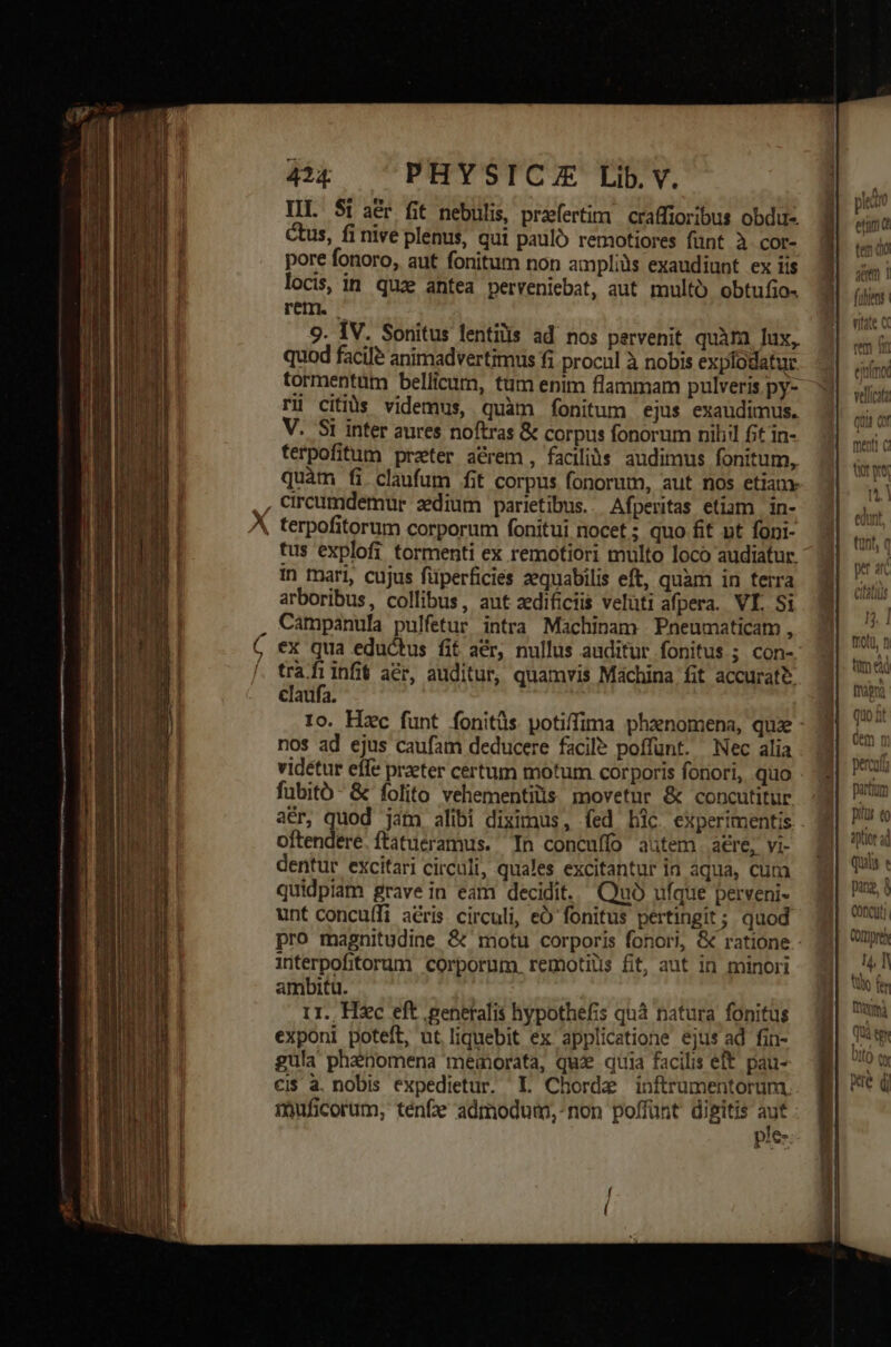 IIL Si aér fit nebulis, praefertim | craffioribus obdu-. ctus, fi nive plenus, qui pauló remotiores fünt à cor- pore fonoro, aut fonitum non ampliàs exaudiunt ex iis locis, in. quze antea perveniebat, aut multo obtufio. rem. — 9. IV. Sonitus fentilis ad nos pervenit quàm lux, quod facile animadvertimus fi procul à nobis explodatur tormentüm bellicum, tum enim flammam pulveris py- rü citiàs videmus, quàm fonitum ejus exaudimus. V. Si inter aures noftras &amp; corpus fonorum nihil fit in- ferpofitum prater a&amp;rem , faciliós. audimus fonitum, , circumdemur sedium parietibus. Afperitas etiam in- tus explofi tormenti ex remotiori multo loco audiatur. in mari, cujus füperficies zequabilis eft, quam in terra arboribus, collibus, aut zedificiis veluti afpera. VI. Si Campanula pulfetur intra Machinam Pneumaticam , ex qua eductus fit aér, nullus auditur fonitus ; con- pd infi acr, auditur, quamvis Machina fit accurat? claufa. nos ad ejus caufam deducere facile poffunt. Nec alia videtur effe praeter certum motum corporis fonori, quo fubitó- &amp; folito vehementilis. movetur &amp; concutitur. oftendere.ftatueramus. In concuffo autem aCre, vi- dentur excitari circuli, quales excitantur ia aqua, cum quidpiam grave in eam decidit. Quà ufque perveni- unt concu(fi aéris circuli, eO fonitus pertingit; quod interpofitorum corporum. remotiüs fit, aut in minori ambitu. rr. Hzc eft .peneralis hypothefis quà natura fonitus exponi poteft, ut liquebit ex applicatione ejus ad fin- gula phanomena meaorata, qux qtia facilis eft. pau- ci$ à. nobis expedietur. L Chorde inftrumentorum. imuficorum, ténf admodum, non poffunt digitis Wt ple- aptior ad quiis pan, à C0ncuti COrmprey