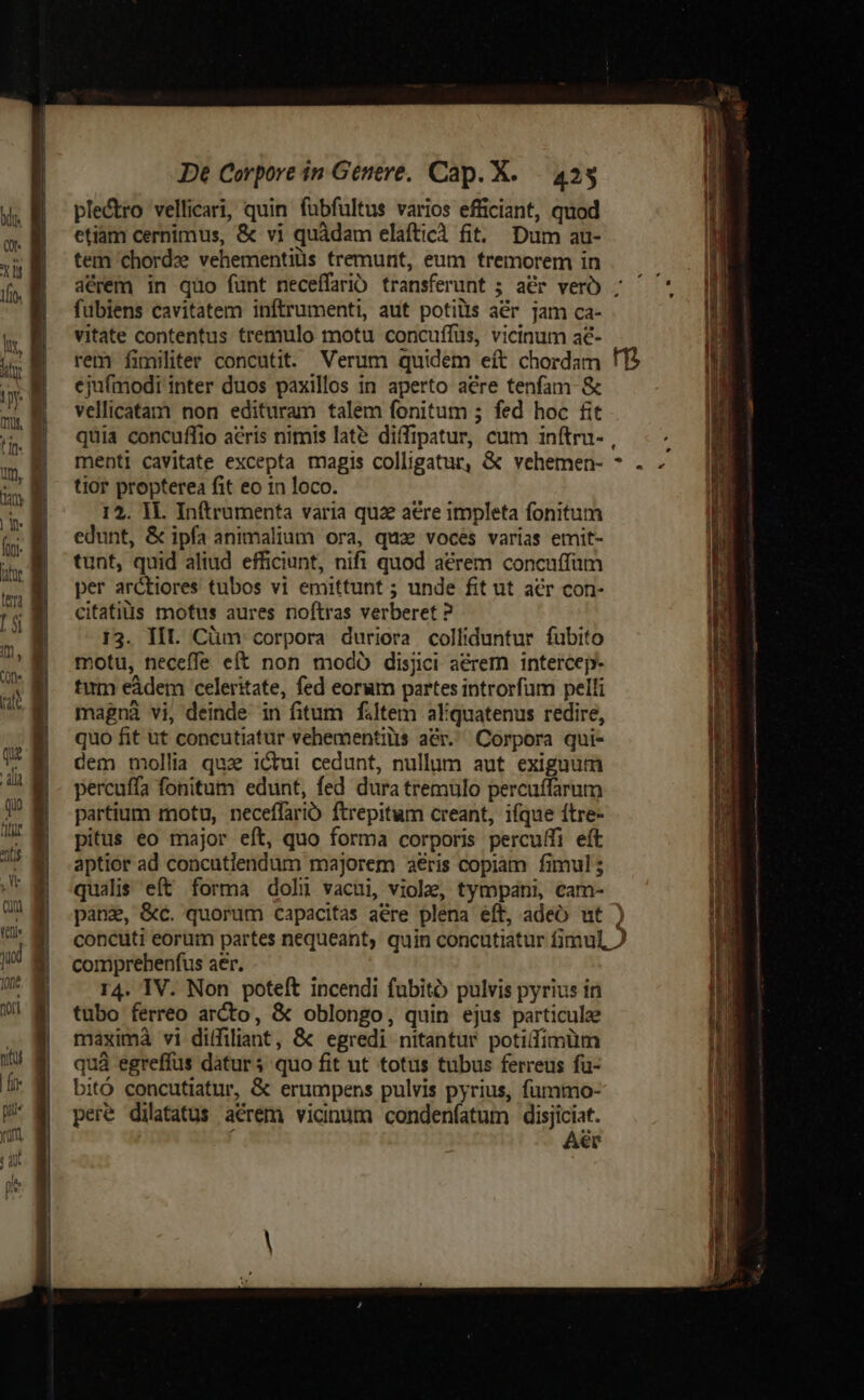 ple&amp;ro vellicari, quin fuübfultus varios efficiant, quod etiam cernimus, &amp; vi quàdam elaftici fit. Dum au- tem chordz vehementiüs tremunt, eum tremorem in aérem in quo funt neceffario transferunt ; ar verO ; fubiens cavitatem inftrumenti, aut potilis aér jam ca- vitate contentus tremulo motu concuffüs, vicinum a€- rem fimiliter concutit. Verum quidem eft chordam ! ejufmodi inter duos paxillos in aperto aére tenfam- &amp; vellicatam non edituram talem fonitum 5 fed hoc fit quia concuffio acris nimis lat? diffipatur, cum inítru- , menti cavitate excepta magis colligatur, &amp; vehemen- tior propterea fit eo 1n loco. 12. 1L Inftrumenta varia quz aere impleta fonitum edunt, &amp; ipfa animalium ora, qua voces varias emit- tunt, quid aliud efficiunt, nifi quod aerem concuffum per arctiores tubos vi emittunt ; unde fit ut acr con- citatills motus aures noftras verberet ? 13. III. Cüm corpora duriora colliduntur fubito motu, neceffe eít non modÓ disjici aérem intercep- tum eádem celeritate, fed eorum partes introrfüm pelli magnà vi, deinde in fitum filtem aliquatenus redire, quo fit ut concutiatür vehementilis ar. Corpora qui- dem mollia qua icui cedunt, nullum aut exiguum percuffa fonitum edunt, fed dura tremulo percuffarum partium motu, neceffarib ftrepitum creant, ifque ftre- pitus eo major eft, quo forma corporis percuffi eft aptior ad concutiendum majorem aeris copiam fimul 5 qualis eít forma dolü vacui, viole, tympani, cam- panz, &amp;c. quorum capacitas aére plena eft, adeo ut ) concuti eorum partes nequeant, quin concutiatur fimul, ) comprehenfus aer. r4. IV. Non poteft incendi fubitó pulvis pyrius in tubo ferreo arcto, &amp; oblongo, quin ejus particule maximà vi diffiliant, &amp; egredi nitantur potifíimüm quà egreffus daturs quo fit ut totus tubus ferreus fu- bitó concutiatur, &amp; erumpens pulvis pyrius, fummo- pere dilatatus aerem vicinum condenfatum disjiciat. Aer