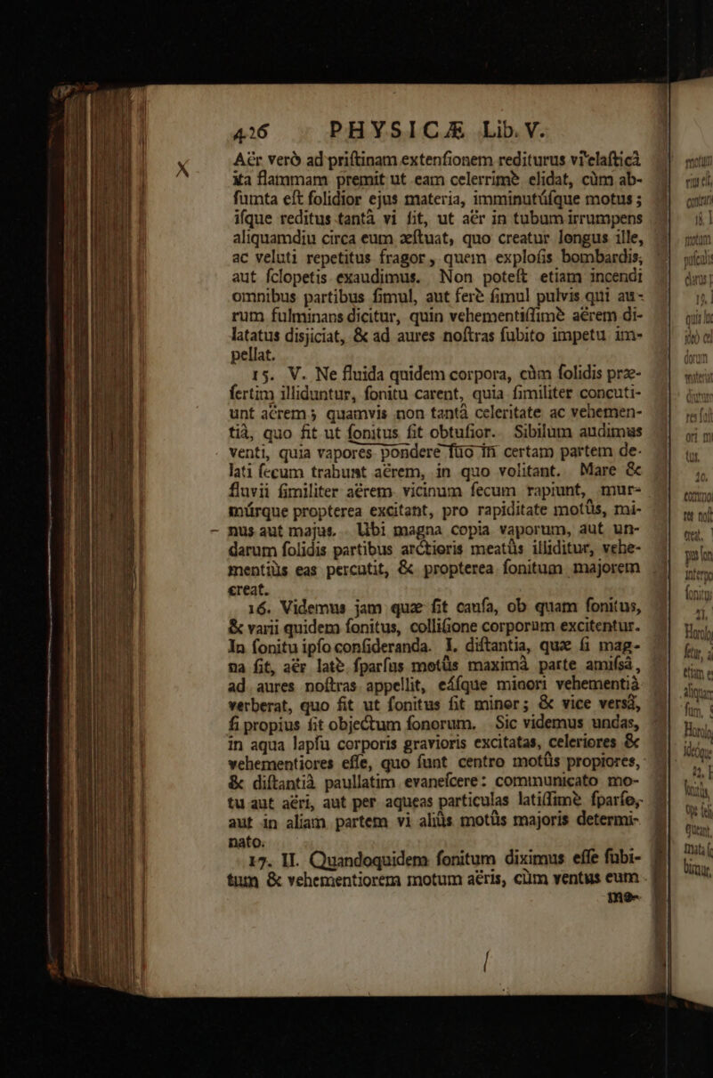 Aér veró ad priftinam extenfionem rediturus vi'elafticà Xa flammam premit ut eam celerrime elidat, cüm ab- fumta eft folidior ejus materia, imminutüfque motus ; ifque reditus.tantà vi fit, ut aer in tubum irrumpens aliquamdiu circa eum zítuat, quo creatur longus ille, ac veluti repetitus fragor, quem exploíis bombardis; aut fclopetis exaudimus. Non poteft etiam incendi omnibus partibus fimul, aut fer fimul pulvis qui au- rum fulminans dicitur, quin vehementiffim? aérem di- latatus disjiciat, &amp; ad aures noftras fubito impetu. im- pellat. 15. V. Ne fluida quidem corpora, cim folidis prze- fertim illiduntur, fonitu carent, quia fimiliter concuti- unt acrem 5 quamvis non tantà celeritate ac vehemen- tià, quo fit ut fonitus fit obtufior. Sibilum audimus venti, quia vapores pondere füo in certam partem de: lati fecum trabumt acrem, in quo volitant. Mare &amp; fluvii fimiliter aérem. vicinum fecum rapiunt, mur. . mürque propterea excitant, pro rapiditate mots, mi- nus aut majus . lbi magna copia vaporum, aut un- darum folidis partibus ar&amp;tieris meatüs illiditur, vehe- mentiüs eas percutit, &amp; propterea fonitum majorem ereat. 16. Videmus jam quz fit caufa, ob quam fonitus, &amp; varii quidera fonitus, colliGione corporum excitentur. In fonituipfoconfideranda. L. diftantia, qux fi mag- na fit, acr late. fparfus motüs maximà parte amifsá, ad. aures noítras appellit, eÁíque mioori vehementià verberat, quo fit ut fonitus fit miner; &amp; vice versa, fi propius fit objectum fonorum. Sic videmus undas, : in aqua lapfu corporis gravioris excitatas, celeriores &amp; vehementiores effe, quo funt centro motüs propiores, &amp; diítantià paullatim. evanefcere: communicato mo- tu aut aéri, aut per aqueas particulas latifime fparíe;- aut in aliam partem vi alis motüs majoris determi- nato. 17. II. Quandoquidem fonitum diximus effe fubi- tum &amp; vehementiorera motum aéris, cim ventus eum .