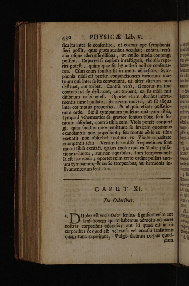 fica ita inter fe confentire, ut eoram: ope fymphenia fieri poffit, qua grata auribus accidat; : contrà. verà alia ufque adeó effe diffona ,. ut nullo modo conjungt poffint, . Cujusrei fi caufam inveftigaris, vix alia repe- riri poteft , quàm quz fit hypothefi noftrze confenta- nea. Cüm enim fonitus fit in motu aérisfitus, Sym- phonia nihil eft praeter conjunctionem variorum. mo» tuum qui inter fe ita conveniunt, ut alter alterum non deftruat, autturbet. |Contrà verb, fi motus ita fint contrarii ut fe deftruant, aut turbent, ex iis nihil. nifi diffonum nafci poteft. Oportet etiam pluribus inftru- mentis fimul pulíatis, ita acrem moveri, ut fit aliqua inter eos motus proportio , &amp; aliquis etiam] pulfatio- num ordo. Sic fi tympanum pulfetur unà cum tibia, tympani vehementior &amp; gravior fonitus tibize fer&amp; fo- nitum abforbet, contrà tibia cum Viola poteft conjun* gi, quia fonitus quos emittunt fe invicem quominus exeuntis non abforbet tnotum ex Viole capacitate erumpentis aéris. Verüm fi multo frequentiores funt motus tibià excitati, quàm motus qui ex Viol pulfa- tiene oriuntur , aut non zquabiles, tum temporis nul- ]a eft harmonia ; oportet enim certo ordine pulfari auri- um tympanum;-&amp; certis temporibus, ut harmonia in- fterumentorum fentiatur. —^——(— CAPUT XI. De Odoribu:. tofiled tid qué fundas edt ac $3 noftro] gnitot n 1n, j Áentimm ] Il fano 4 * ull A remi 61
