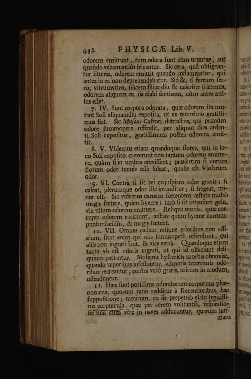 odorem emittunt, tum odora funt cüm uruntur , aut quando vehementius fricantur. Sic cera, quà obfignan- tur littere, odorem emittit quando infiammatur, qui antea in ea non deprehendebatur. Sic.&amp;, fi ferrum fer- ro, vitrumvitro, filicem filice diu &amp; celeriter fricemus, odorem aliquem ex .iis elabi fentimus, ciim antea nul- lus effet. 7. IV. Sunt corpora odorata , quae odorem ita mu- tant Soli aliquamdiu expofita, ut ex teterrixrio gratifli- mus fiat. Sic Mufcus Caftori. detractus, qui primüm odore fümmopere offendit, per aliquot dies arden- ti Soli expofitus , gratillimum poftea odorem emit- üt. : 9. V. Vídemus etiam quandoque flores, qui. in lo» co Soli expofito creverunt non tantum odorem emitte- re, quàm fiin umbra creviffent ; pra(ertim fi eorum florum odor tenuis effe foleat, qualis eft Violarum odor. 9. VI. Contrà fi fit rei cujufpiam odor gravis 5 fi caleat, plerumque odor ille intenditur; fi frigeat, mi- nor eft. Sic videmus carnem foetentem 2zeftate multó magis foetere, quam hyeme; imó fi fit intenfum gelu, vix ullum odorem emittere.. Reliqua omnia, qua cor- rupta odorem emittunt, zeítate quàm hyeme corrum- punturfaciliüs, &amp; magis foetent. 10, VIL Omnes eadem ratione odoribus non affi- cium, funt enim. qui nós fummopcer? offendunt , qui aliisnon ingratifunt, &amp; vice versà. Quandoque etiam tanta vis eft odoris ingrati, ut qui id olfaeiunt deli- quium patiantur, Mulieres hyftericis morbis obnoxiz, quando vaporibus infeftantur, admotis teterrimis odo- ribus recreantur ; contra veró grafis, mirum 1n modum, offenduntur. 11. Hac funt poti/fima odoratorum corporum phaze- nomena, quorum ratio redditur à Recentioribus, hac fuppofitione ; nimirum, : ex iis: prepetuó elabi tenuiífi- ma corpufcula, quae per acrem volitantia, fefpiratio* e una CUm acre in naves adducuntur, quarum inti- nim pi Alii &amp; odora 4^ T 1j. 4. Ora tat vid fet nar QX mw qurum |