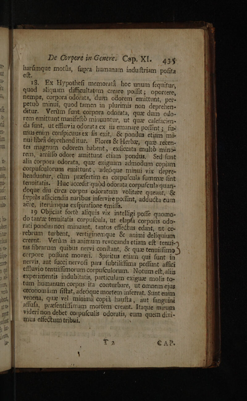 T MU Tel TITO, «a Man uu um i hie Juri ZMERO SG 4er 9C LS. De Corpore 1n Geneve. Cap. XI. 455 harümque motüs, fupra humanam induftriam pofita e(t. 18. Ex Hypothefi memoratà. hoc unum fequitur, quod aliquam difficultatem creare. poffit ; Oportere, nempe, corpora odorats, dum. odorem emittuht, per- petuó minui, quod tamen in plurimis non deprehen- ditur. Verüm funt corpora odorata, que dum odo- rem emittunt manifeftó minuuntur, ut qua calefacien- da fünt, ut effluvia odorata ex. iis emanare poffint ; fu- musenim confpicuusex fis exit. &amp; pondus etiam mi- nuilibrá deprehenditur. Flores &amp; Herbe, quze. recen- tes magnum odorem habent, exíiccata tultó minos rem, amiffo odore amittunt etiam pondus, Sed (ant alia corpora odorata, quz exiguam admodum copiam corpufculorum emittunt, 'adeóque minui vix depre henduntur, cim praefertim ea corpuícula fumm:e fint tenuitatis.— Huc accedit quód odorata corpufcula quari- doque diu Circa corpns odoratum volitare queant, &amp; eepiüis afsciendis naribus infervire point, adducta eum acre, iterumque exfpiratione einitfa. 19 Objiciat forte aliquis vix intelligi poffe quomo- do tantze tenuitatis corpufcula, ut elapfa corporis odo- rati pondusnon minuant, tantos effachus edant, tt ce- rebrum turbent, vertiginemque &amp;- animi deliquium creent. | Verüm 1n animum revocanda etiam eft^ tenuit-^ tas fibrarum quibus nervi conítant, &amp; quae tenumiífimg ecrpore pollunt moveri. Spiritus etiam qui funt in nervis, aut fuccinervofi pars. fübtiliffima poffunt affici effluvio tenuiffimorum corpufeulorum.- Notum eft, alis experimentis indubitatis, particulam exiguae molis to» tam humanum corpus ita conturbare, ut omnem ejus cconomtam fiftat, adeóque mortem inferrat. Sunt enim venena, qu vel. minima copià haufta, aut fanpuini affufa, praefentidfimam mortem creant. Itaque mirum videri non debet coipufculis odoratis, eum quem gixi- mus effectum tribui, Jqu— Que ^ chiese nemi IP een Ue d