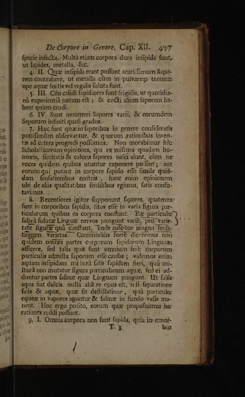 fpecie infecta. Multa etiam corpora dura infipida funt, ut lapides, metalla, &amp;c. 4. V. Quz inüipida erant poffunt acutiTimum Sapo- rem contrahere, ut metalla clim in pulvarem tenuem ope aquz foitis vel regalis folata funt. s. HI. Cibi calidi fapidiores funt frigidis, ut quotidia- nà experientjà notum eft ; &amp; cocti alium (aporem ha- bent quàm crudi. 6. IV. Sunt innumeri Sapores varii, &amp; eorumdem Saporum infiniti quafi gradus. 7. Hzc funt quz in faporibus in genere confideratis potiffimüm obfervantur, &amp; quorum ,ratiopibus inven- tis ad cctera progredi poffumus. Non morabimur hic Scholaf1corum opiniones, qui ex miftura quadam bu- voces quidem quibus utuntur exponere podint; aut eorum qui putant in corpore fapido effe fimile quid- dam fenfationibus noítris , hanc enim opinionem ubi de alus qualitatibus feofilibus egimus, fatis confa- tavimus. particulis admiíta faporum effe caufas; videmus enim aquam infipidam mi iurà falis fapidam fieri, quà mi- Íturà non mutatur figura particularum aquz, fed ei ad- aqua fiat dulcis. nullà ali&amp; re opus eít, nfi feparatione fais &amp; aquz, quz fit deftillatione , ^ quà particule equez in vapores aguntur &amp; falinze in fundo vafis ma- nent. Hoc ergo pofito, corum quz propofuimus he rationes reddi poffunt. 9. 1. Omnia corpora nen funt (pida, quia in cmni- T. 3. büs