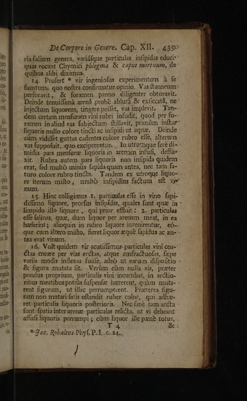 Dé Corpore in Genre; Cap. XII. . 450^ riafaliam genera, variáfque particulas infipidas educi quas vocant Chymiei pblegma &amp; caput mortuum, de: quibus alibi diximus. i j 14. Profert * vir ingeniofus experimentum à fe fumtum; quo noftra confirmatur.opinio. Vas ftanneum : perforavit, &amp; foramen. panno diligenter obturavit. Deinde tenuiffimà arenà prob? ablutà &amp; exíiccatá, ne injectum liquorem, tingere poffet, vas implevit, Tan- dem certam menfuram vinirubri infudit, quod per fo- ramen inaliud vas fubjectum. ftillavit, primum dnftae liquoris nullo colore tincti ac infipidi ut aquae. Deinde cüm vidiffet guttas cadentes colore rubro effc, alterum vas fuppofuit, quo exciperentur. .. In utrvzaque fere di- - midia pars menfure liquorisin arenam infufi, defla- xit. Rubra autem pars liquoris. non infipida quidem crat, fed multo minüs fapida quam antea, nec tam fa- turo colore rubro tinta. Tandem ex utroque lItquo--- re iterum mif, nro infipdius fa€Oum eft v; num. 15. Hinc colligimus 1. particulas effe in vino fapi- diffimo liquore, prorfus infipidás, quales funt qua in limpido illo liquore , qui prior efluit:. 2. particulas effe falinas, quae, dum liquor per arenam | meat, in ea haeferint; alioquin in rubro liquore invenirentur, eó- que cum altero mifto, fieret liguor que fapidus ac an- - tea erat vinum. 16. Vult quidem vir acutiffimus: particulas vini coa-- Ctas tmeare per vias erctas, atque amfractuofas, fxpe ij f. variis modis infexas fuiife, adeO ut earum difpoótio »5 43 &amp; figura mutata fit. Verüm cüm nulla vis, praeter uH! E ^ pondus proprium, particulis vini incumbat, in ar&amp;io- |. M - ribus meatibus potiüs fufpenfze haererent, quàm muta- - rent figuram, ut illac perrumperent. Prazterea figu- ram non mutari fatis oftendit ruber color, qui adhz- ret particulis liquoris pofterioris.. | Nec fane tam arcta funt fpatiainterarenze particulas relicta, ut vi debeant affufi liquoris perrumpi ; cüm liquor ille pen? totus,