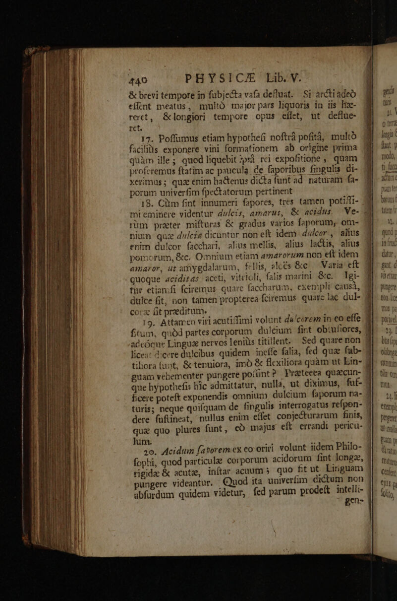 &amp; brevi tempore in fübjecta vafa defluat. Si arctradeó effent meatus, multÓ major pars liquoris in iis Iz- reret, &amp;longiori tempore opus effet, ut deflue- ret. 17. Poffumus etiam bypothefs noftrá pofità, multo facilills exponere vini formationem ab origine prima quàm ille; quod liquebit psi rei expofitione ,, quam proferemus ftatim ac paucula. ce faporibus fingulis. di- xerimus; quz enim hactenus dicta funt ad. naturam fa- porum univerfim fpectatorum pertinent 18. Clim fint innumeri fapores, tres tamen potiffi- mi eminere videntur duleis, amarus, &amp; acidus. 'We- | rüm przeter mifturas &amp; gradus varios faporum, om- nium: quz dali dicuntur non et idem dalcor., alius enim du!cor facchari, alius mellis, alius lactis, alius pomorum, &amp;c. Omnium etiam a»arorum non eft idem amaror, ut amygdalarum, fellis, elces &amp;c Varia eft quoque aciditas aceti, vitiioli, falis marini &amp;c. Tgi- für etiamfi fciremus. quare faccharum, exempli: causá, dulce fit, non tamen propterea fciremus quare lac dul- corze ft praeditum. 19. Attamen viri acutiffimi volunt du'corem in eo effe fitum, quód partes corporum dulcium fint ob:ufiores, ] adcóque Lingua nervos leniüs titillent. Sed quare non Écest !:cere dulcibus quidem ineífe falia, fed quae fub- tiliora funt, &amp; tenuiora, imo &amp; flexiliora quàm ut Ein- guam vebementer pungere poíínt? Prateeca quaecun- que hypothefis bic admittatur, nulla, ut diximus, fuf- ficere poteft exponendis omnium dulcium faporum na- 4 turis; neque quifquam de fingulis interrogatus refpen- X dere fufiineat, nullus enim effet conjecturarum finis, qux quo plures funt, eó majus eft errandi pericu- jum. 30. Acidum fatorem ex eo oriri. volunt iidem Philo- fophi, quod particule corporum acidorum fint longze, 4 rigida &amp; acutz, inítar acaum 5. quo fitut Linguam ] pungere videantur. Quod ita univerfim dictum non | abfurdum quidem videtur, | fed parum prodeft intelli- gen- - dia e diste, EP Ret n cte Ec que MEE Sr E D arcum Mii n udi E ———9 nmnn——————— — — - - - apum rur in M a T Rt a 2 rans