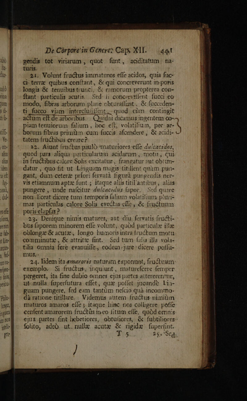 gendis tot viriarum , quot fünt, aciditatum | na- turis. 21. Volunt fructus immaturos effe acidos, quia fac- ci terre. quibus conítant, &amp; qui concreverunt in-poris longis &amp; tenuibustrunci, &amp; ramorum propterea con- ftant particulis acutis. Sed- ii concrevitient. fucci eo modo, fibras arborum pl: ne obturafíant. &amp; fucceden- ti fucco viam intercluffent ,- quod càm contingit actum eft de arboribus reis es Z dicamus Ingentem co-^ piam tenuiorum falium , hoe eít, volatilium, per am berum fibras primiim cum fuccis afcendere , &amp; acidi- — -— fructibus creare? | . Atunt fructus paulo maturioreseffe da/caczdos, dus inier pars aliqua. particularum acidarum , motu, cui. d in fructibus calore Solis excitatur, frang gatur aut obtim- Wm datur, quo fit ut Linguam magis titillent quàm pua- i d gant, dum ceterae príori fervatà figurà pungendis ner- HE ^ vis etiamnum apta funt; itaque alis titil'aat: vus , alias pungere , unde nafcitur dulcacidus fapor. ed quare QUE - non.liceat dicere tum temporis falium volatifium piuri- | mas particulas calore Solis evectas efle , &amp; fructuum tdt poris elapfas ? fores, 23. Denique nimis matures, aut diu fervatis fructi- km Dbüsfaporem minorem effe volunt, quód particulze illae z fil oblonga &amp; acutae, longo humoris intra fructum motu tin ^ comminuta, &amp; attritze fint. Sed tum faiia illa vola- xu ^ tia omnia fere evanuiffe, eodem )ure-dicere pofíu- y he mus.- mm 24. lidem ita amarorzs naturam esponunt, fru&amp;vum: de ^ exemplo. Si fructus, inquiunt, matürefcere femper V ^^ pergeret, ita fine dubio omnes ejus partes attereren'tr, wo ^ utenulla. fuperfutura effet, quae poflet jucunde Lia- | guam pungere, fed eam tantüm neício quà incommo- dà ratione titillare. Videmus autem. fructus: nimitim maturos amaros eífe ; itaque himc nos colligere E cenfent amarorem fructüs ineo fitum effe, quód omn ejus partes fint hebetiores, obtu(iores, &amp; Rarred folto, adeó. ut. nulla. acute &amp; rigide fuperünt. 5. 25.7 Seg.. / TE -: -—m— cm t Ld IUECOWgee co meos p — EE E be