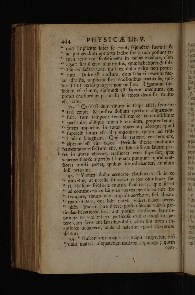 OM eu SU EE. Uomini qt e — DE m em D gi Ro * quz implicita inter fe erant, fejuncte fuerint; &amp; ad pungendum aptiores factze fint ; non poffunt ta- - men acriorem fenfationem in nobis excitare, cüm - agant fimul cum aliis multis, que hebetiores &amp; fub- - tiliores fact» funt, quia ex dolio exire non potue- runt. Dulce eft muftum, quia falia ei uvarum füuc- co admiíta, iroplicita fuat craffioribus particulis, qui- bus fit ut 2criüs pungere non poffint. Quamdiu tür- bidum eft vinum, ejufmodi eft. fapore praeditum, qui pottea eraffioribus particulis. in faeces demiffis, multo elt. acrior. 43. * Quod fi: dum vinum in. Cupa effet, fermen- *-tarj coepit, &amp;-pollea dolium apertum aliquamdiu fuit, tum temporis tenuiffimz &amp; commotiílimze particule, aliifque minim? omnium, propter tenui- tatem implicita, in auras. abierunt 5 adeóque quod. fupereft aptius. eft ad. pongendam, quàm ad titil- landam Linguam, - Quá -de ratione, co- tempore, afperior.eft vini fapor. Perinde dicere. poffumus vehementins-&amp; afperiàs Linguam puogunt, quod craf- fiores muti. partes, quibus. impedicbantur, fundum dolii petierint. 24. * Vinum dolio accurate claufam varié in eo * movetur, ut-neceffe fit varias. p.rtes obrufiores fie- *-gj, aliáfque frictione mutua fixi'1ores; quo fit-ut: ad commoveudos Lingus nervos inepriores fint. Eo tempore, vinum- ncn srnp'ius-acerbam, fed ad eam, maturitatem, quà bibi poteit, videri. debet. perve- * niffs Eodem jure dicere. poffumüs aut. falinas par- ficulas-liebetiorés fieri, áut potis Cradiores fermen- tatione ex vini ceteris. particulis evulfas«tundutn , pe- tere com fxce- aut lateribus doli, c?m fint motui in- eptiores adbaerere, uude id nafcitur, qnod. Tarearum dicitur. 35. ^ Dulccr- vini magis. ac magis augeretur, nifi, *^dolii, materia. aliquatenus. mutaret .] quorem 5.quem com-