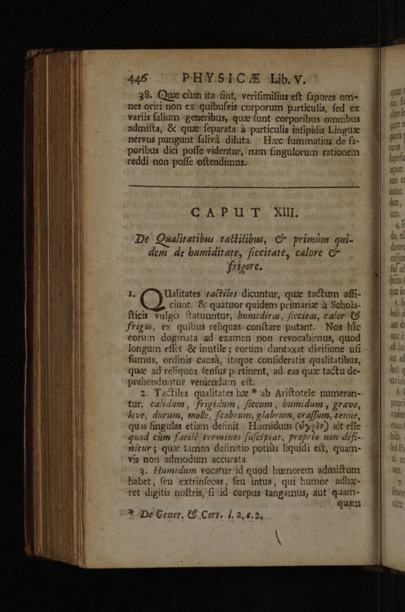 38. Que cim ita fint, verifimiliuseft fapores oma nes oriri non ex quibufvis corporum particulis, fed ex variis falium «generibus, quz funt corporibus omuibus admifta, &amp; quae feparata: à particulis infipidis Língtize nervos pungunt falivà diluta. | Hacc fummatim de fa- poribus dici poffe videntur, nam fingulorum rationem reddi non poffe oftendimus.. De Qualitatibus tatlilibus, €» primm qui- dez de bumiditate, ficcitate, calore € frigore. 1, Ualitates taches: dicuntur, quae tactum affi- ciunt, &amp; quatuor quidem primariz à Schola- fticis vulgo ftatuuntue, bumiditas, ficcitas, calor €9 frigu, ex quibus reliquas: conftare putant. Nos hic eorum dogmata ad examen non revocabimus, quod longum effet &amp; inutile ; eorum duntaxat divifione ufi fumus, ordinis causà, itaque confideratis qualitatibus, que ad reliquos fenfus prtinent, ad. eas quae tactu de- . prehenduntur veniendum eít. 2. Tactiles qualitates hze * ab. Ariftotele numeran-- tur, calidum, frigidum, ficeum , bumidum , grave, leve, durum, molle, fcabrum, glabrum, craffum, tenue, 3 quas fingulas etiam definit.: Humidum (v5/càv) ait effe - quod cim faeilà terminos fufcipiat, proprio non defi-. nitur; qu tamen definitio potius liquidi eít, quam- vis non admodum accurata 3. Humidum vocatur id quod humorem admiftum habet, feu extrinfecus, feu intus, qui humor adhz- ret digitis noftris, fi id corpus tangamus, aut quam- quam . * ^De Gener, C9. Corr. |. 2.6.24