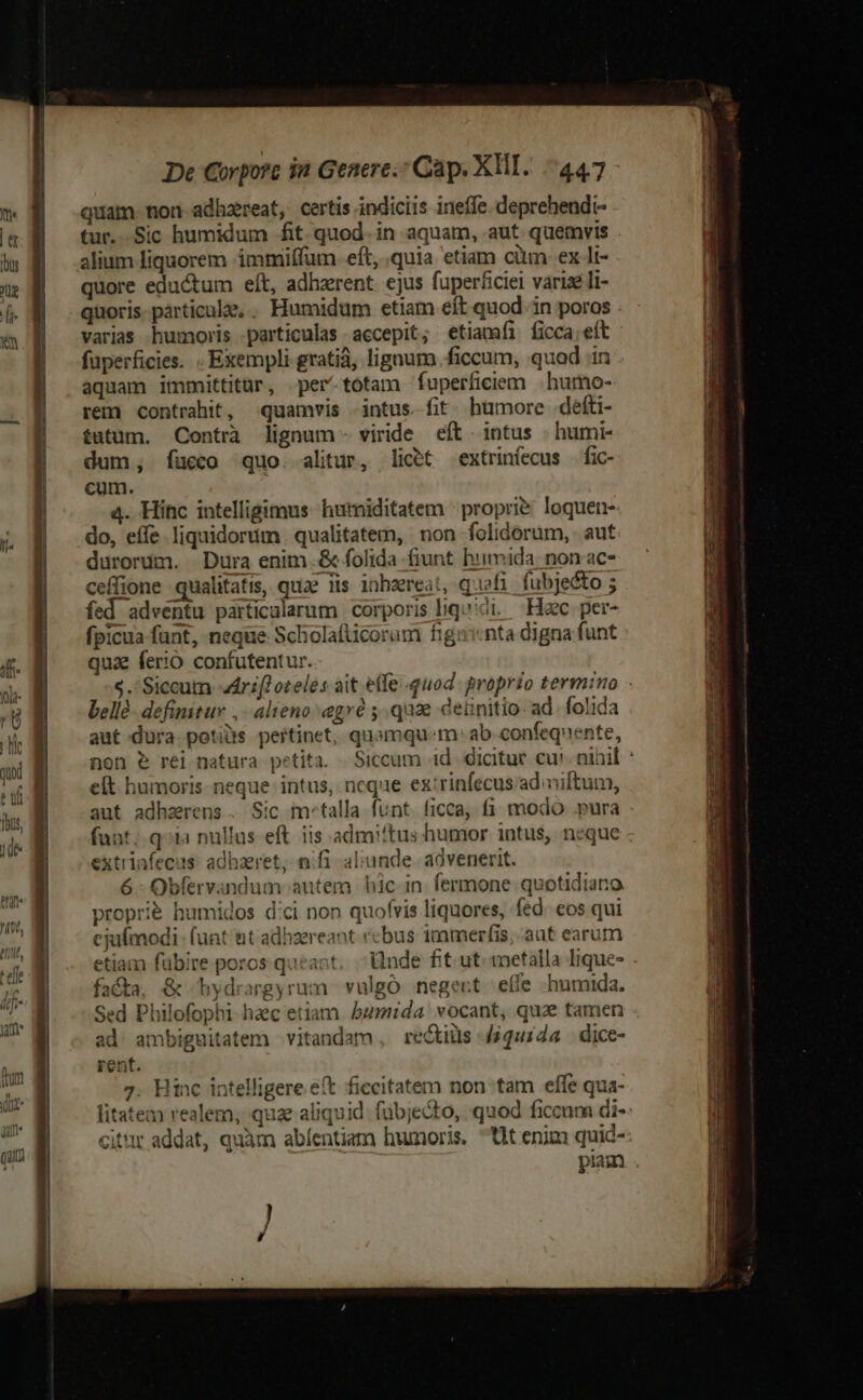 quam non-adhzreat, certis indiciis ineffe. deprehendi- tur. Sic humidum fit. quod. in aquam, aut. quemvis . alium liquorem immiffum. eft, quia etiam cüm: ex li- quore eductum eft, adhaerent. ejus fuperficiei varize li- quoris. particule... Humidüm etiam eít quod. in poros . varias humoris particulas accepit; etiamfi ficca;eít fuperficies. . Exempli gratiá, lignum .ficcum, quod in aquam immittitur, per-totam fuperficiem |. humo- rem contrahit, quamvis intus. fit. humore defti- futum. Contrà lignum- viride eft intus | humi- dum, fucco quo. alitur, licet extrinfecus | fic- cum. | a4. Hinc intelligimus humiditatem - proprie. loquen- do, effe. liquidorum. qualitatem, non folidorum, aut durorum. Dura enim .&amp; folida fiunt hiimida: non ac- ceffione qualitatis, quae iis inhzreat, qfi fubjecto ; fed adventu particalarum corporis liqu ci. Hac. per- fpicua funt, neque Scholafticorum figicnta digna funt qua ferio confutentur. $.'Siccum drift oteles ait effe quod. proprio termino - bellà- definitur , alieno: gré ;.qu2e deünitio ad. folida aut dura potis pertinet, quomqu.m- ab confequente, non e rei natura petita. .Siccum id. dicitur cu! ninil : eft humoris neque intus, ncque extrinfecus ad iftum, aut adharens. Sic metalla funt. ficca; fi modo .pura funt. q»ia nullus eft. iis admiftus humor intus, neque - extrinfecus. adhaeret, nifi aliunde. advenerit. 6: Obfervandum autem hic in fermone quotidiaro. proprié humidos d:ci non quofvis liquores, fed. cos qui cjufmodi- funt nt adhzereant vcbus immerfis, aut earum etiam fübire poros queant. Unde fit. ut metalla Ique- fa&amp;a, &amp; hydrargyrum vulgó negeut effe humida. Sed Philofophi hac etiam bumida vocant, qua tamen ad ambiguitatem vitandam , rectiüs -/iqui4a - dice- 7. Hinc intelligere e(t ficcitatem non tam effe qua- litatem realem; quae aliquid. fübjecto, quod ficcum di-- citt addat, quàm abíentiam humoris. ^tt enim quid-: pim.