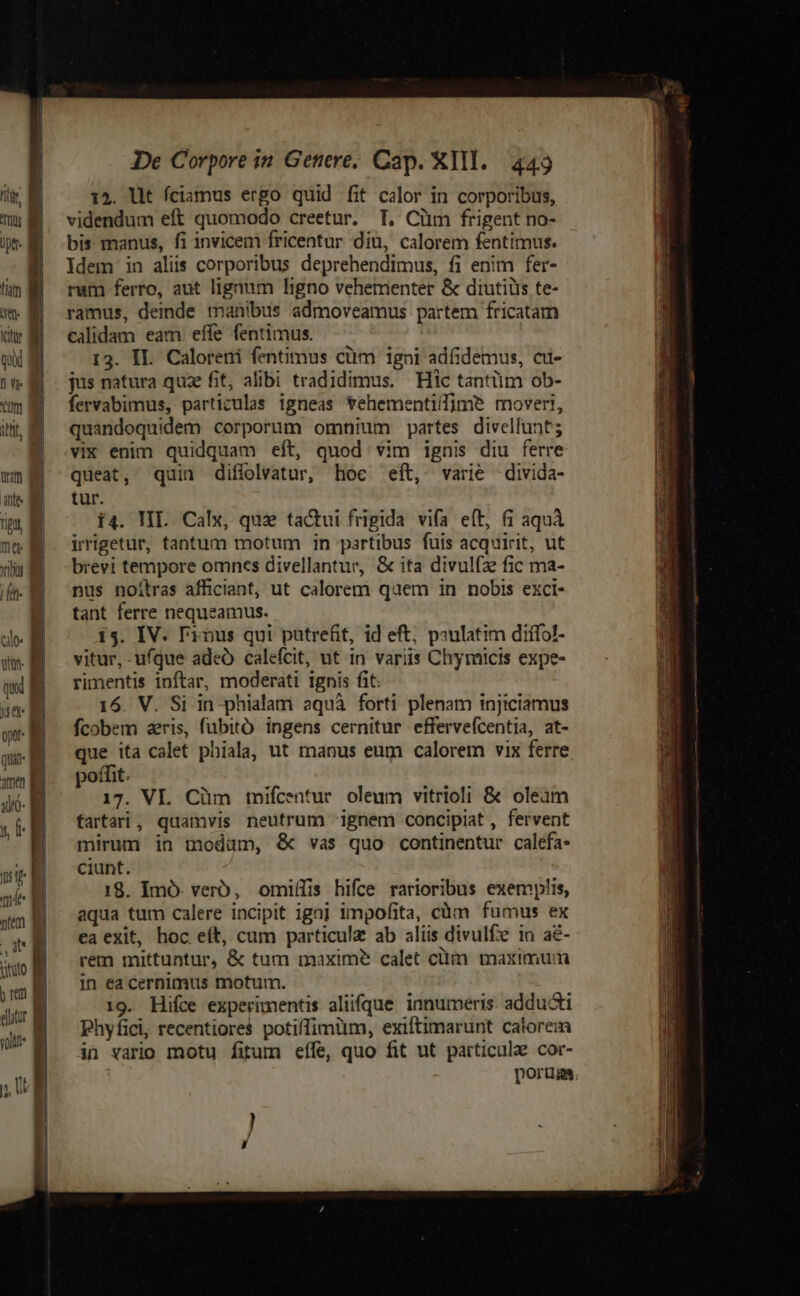 (en j ctr Mi qui a n B cm iti, B | r | i IDe Corpore in Genere; Cap. XIII. 449 14. lt fciamus ergo quid fit calor in corporibus, videndum eft quomodo creetur. T, Cüm frigent no- bis manus, fi invicem fricentur diu, calorem fentimus. Idem in aliis corporibus deprehendimus, fi enim fer- rum ferro, aut lignum ligno vehementer &amp; diutiüs te- ramus, deinde manibus admoveamus partem fricatam calidam eam effe fentimus. 13. II. Caloreni fentimus cüm igni adfidemus, cu- jus natura quze fit, alibi tradidimus. Hic tantüm ob- fervabimus, particulas igneas Yehementilfime mover!, quandoquidem corporum omnium partes divelfunt; vix enim quidquam eft, quod vim ignis diu ferre queat, quin diffolvatur, hoe eft, varie -divida- tur. i4. IL. Calx, quz tactui frigida vifa eft, &amp; aquà irrigetur, tantum motum in partibus fuis acquirit, ut brevi tempore omnes divellantur, &amp; ita divul(ze fic ma- nus noilras afficiant, ut calorem quem in nobis exci- tant ferre nequeamus. 15. IV. l'inus qui pütrefit, id eft, psulatim diffol- vitur, ufque ade calefcit, ut in variis Chymicis expe- rimentis inftar, moderati ignis fit: 16. V. Si in phialam aquà forti plenam injiciamus fcobem aeris, fubitó ingens cernitur effervefcentia, at- que ita calet phiala, ut manus eum calorem vix ferre poffit. 17. VI. Cüm mifcentur oleum vitrioli &amp; oleam fartari, quamvis neutrum ignem concipiat , fervent mirum in modam, &amp; vas quo continentur calefa* ciunt. 18. Imó. verb, omi(lis hifce rarioribus exemplis, aqua tum calere incipit ignj impofita, càm fumus ex ea exit, hoc eft, cum particulz ab aliis divulfe in a&amp;- rem mittuntur, &amp; tum maxime calet clim maximum in ea cernimus motum. 19. Hifce experimentis aliifque innumeris. addudti Phyfici, recentiores potiffimim, exiftimarunt calorem in vario motu fitum effe, quo fit ut particule cor-
