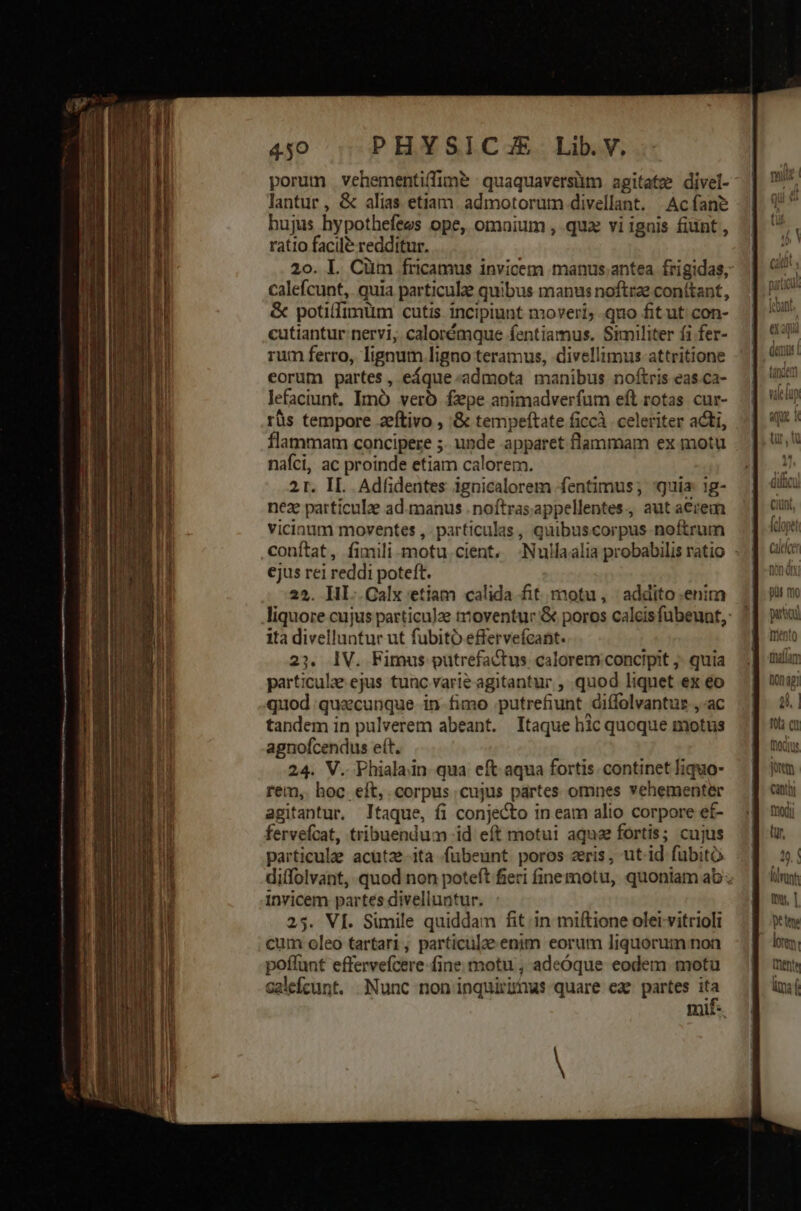 € rex amccMm E EI ow om porum vehementi(fime quaquaversüm agitatz divel- lantur , &amp; alias etiam. admotorutmn divellant. Acfane hujus hypothefees ope, omaium , quz vi ignis fiunt , ratio facile redditur. 20. L. Cüm fricamus invicem manus;antea frigidas, calefcunt, quia particule quibus manus noftrae conitant, &amp; potilfimüm cutis incipiunt moveri; quo fitut con- cutiantur nervi, calorémque fentiamus. Similiter fi fer- rum ferro, lignum ligno teramus, divellimus attritione eorum partes, eáque:admota manibus noftris eas.ca- lefaciunt. Imó vero fepe animadverfum eft rotas cur- rüs tempore zeftivo , :&amp; tempeftate ficcà. celeriter acti, flammam concipere ;. unde apparet flammam ex motu nafci, ac proinde etiam calorem. 21. II. Adfidentes ignicalorem fentimus; 'guia: ig- nez patticulze ad.manus . noftrasappellentes., aut aerem vicinum moventes , particulas , quibuscorpus noftrum conftat, fimili motu.cient, Nullaalia probabilis ratio - ejus rei reddi poteft. 25. IHHI..Galx etiam calida fit. motu, addito.enim liquore cujus particulae moventur &amp; poros calcisfubeunt,: ita divelluntur ut fubito effervefcant. ^» IV. Fimus putrefactus. calorem:concipit ;- quia particula. ejus tunc varie agitantur , quod liquet ex eo quod quecunque in- fimo putrefiunt diffolvantur , ac tandem in pulverem abeant. Itaque hic quoque motus agnofcendus et. 24. V. Phialain qua eft aqua fortis. continet liquo- rem, hoc. eft, corpus cujus partes omnes vehementer agitantur, Itaque, fi conjecto in eam alio corpore ef- fervefcat, tribuendum id eft motui aque fortis; cujus particulae acutze-ita fubeunt. poros zeris, ut id fubito diffolvant, quod non poteft fieri finemotu, quoniam ab invicem partes divelluntur. 25. VÍ. Simile quiddam fit. in miftione olet-vitrioli cum oleo tartari, particule enim eorum liquorum non poffunt effervefcere fine motu , adeóque eodem motu calefcunt. Nunc non inquirimus quare eas partes ita nmi:
