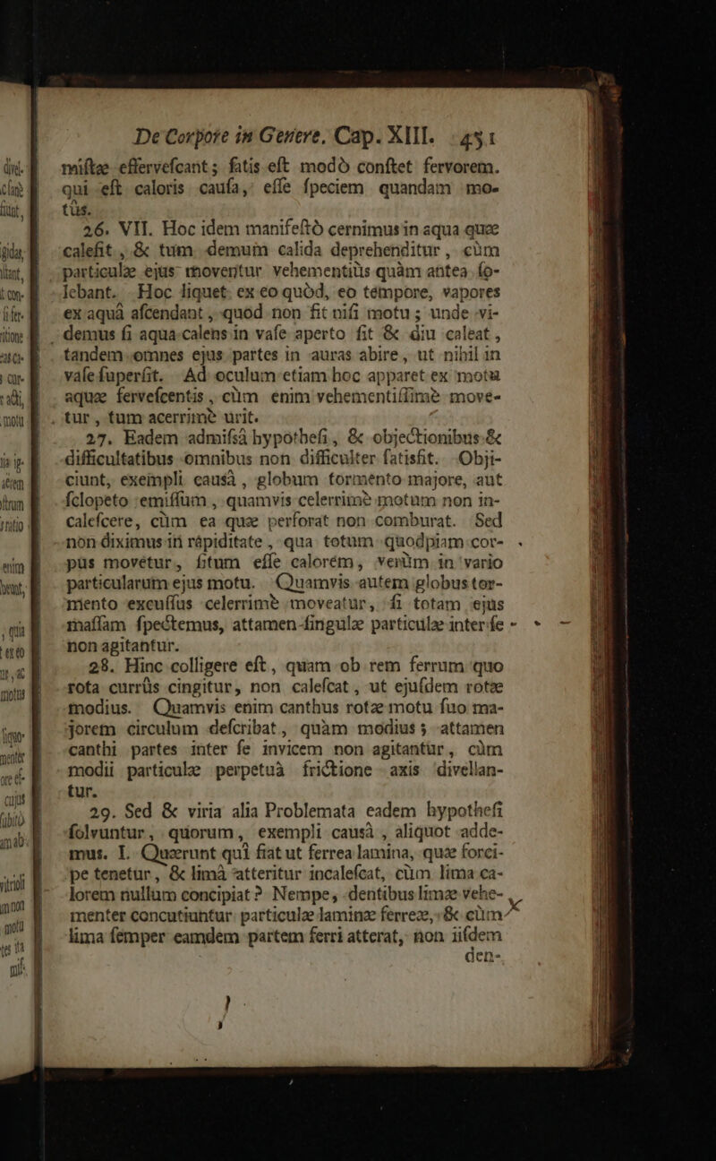 Cla Lit in E i&amp;en | imm E 1o eim B bent, ;quE ero B nad mots E ig nent aet c a blo a t (40: rkri mod motu te (4 T fs ] De Corpore in Genere, Cap. XIII... 451 qui eft caloris caufa, eífe fpeciem quandam mo- tüs. 26. VII. Hoc idem manifeftó cernimus in aqua quze calefit ,.&amp; tum. demum calida deprehenditur ,..càm particule ejüsrhovertur vehementiüs quàm antea. ío- lebant. .Hoc liquet. ex eo quód, eo témpore, vapores ex aquà afcendant , quod non fit nifi motu ; unde vi- tandem omnes ejus partes in auras abire, ut nihil in válefuperfit. Ad oculum. etiam hoc apparet ex motu E A3 . v9 aqua fervefcentis , c'üm | enim vehementiffime move- 27. Eadem admifsià hypotbefi, &amp; objectionibus.&amp; difficultatibus omnibus non difficulter fatist. .Obji- ciunt, exeinpli causà , globum formento majore, aut fclopeto :emiffüm , quamvis celerrita? motum non in- calefcere, clim ea qua perforat non comburat. Sed non diximus iti rápiditate , qua. tetum «quodpiam cor- püs movetur, ftum eíe calorém, verüm in vario particularum ejus motu. Quamvis autem globus tor- miento 'excuffus celerrime moveatur, fi totam ejus mafíam fpectemus, attamen-fingulz particule inter fe non agitantur. 28. Hinc colligere eft, quam ob rem ferrum quo rota currüs cingitur, non calefcat, ut ejufdem rotse modius. Quamvis enim canthus rotze motu fuo ma- jorem circulum defcribat , quàm modius 5 attamen canthi partes inter fe invicem non agitantur, cüm modii particule perpetuà fÍriC&amp;tione -axis divellan- tur. 29. Sed &amp; viria alia Problemata eadem hypothefi folvuntur, quorum, exempli causà , aliquot -adde- mus. I. Quzrunt qui fiat ut ferrea lamina, quz forci- pe tenetur, &amp; limà atteritur 1ncalefcat, cüm lima ca- lorem nullum concipiat ? Nempe, -dentibus lima vehe- o menter concutiuntur: particule laminze ferreze,:&amp;c cüm^ lima femper eamdem partem ferri atterat, non iifdem den-