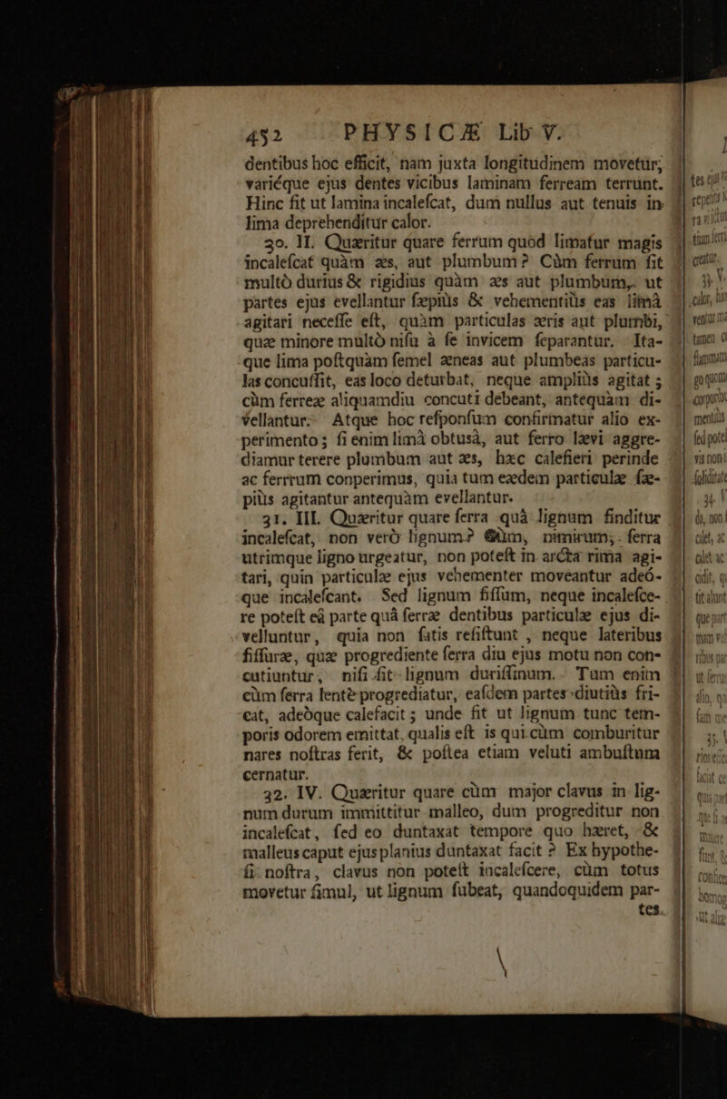 TM Ue me MÀ 0o e EMI 2 Lo. Aa HS weis 452 PHYSICA Lib V. dentibus hoc efficit, nam juxta longitudinem movetur; n variéque ejus dentes vicibus laminam ferream terrunt. j| 16527 Hinc fit ut lamina incalefcat, dum nullus aut tenuis in 3| 15 lima deprehenditur calor. B rond 3o. 1L. Quzritur quare ferrum quod limafur magis j| tn incaleícat quàm 2s, aut plumbum? Cüm ferrum fit. 3| catu. multó durius &amp; rigidius quàm 2s aut plumbum, ut 5^ partes ejus evellantur fepiüs &amp; vehementiüs eas limà j|.olu U agitari neceffe eft, quàm particulas zris aut. plumbi, 3| veau quz minore multó nifa à fe invicem feparantur. ta- j| tm ? que lima poftquam femel aeneas aut plumbeas particu- | fun las concuffit, easloco deturbat, neque ampliüs agitat ; | pq cüm ferreae aliquamdiu concuti debeant, antequam di- | ox Vellantur; Atque hoc refponfum confirmatur alio ex- menti perimento; fienimlimà obtusà, aut ferro levi aggre- | (pot diamur terere plumbum aut 3s, hxc calefieri perinde vi non ac ferrrum conperimus, quia tum eaedem particulae fz- | (litat piüs agitantur antequàm evellantur. 3, ! 31. IIL. Quzeritur quare ferra quà lignum finditur incalefcat, non verÓ lignum? Güm, mmirum;. ferra utrimque ligno urgeatur, non poteft in. ar&amp;ta rima agi- tari, quin particulae ejus. vehementer moveantur adeó- que incalefcant. Sed lignum fiffum, neque incalefce- re poteít ed parte quà ferre. dentibus particule ejus di- velluntur, quia non fatis refiftunt , neque lateribus fiffure, que progrediente ferra diu ejus motu non con- cutiuntur, nifi .it-lignum duriffinum.. Tum enim cüm ferra lent&amp; progrediatur, eafdem partes^diutiüs fri- ceat, adeoque calefacit ; unde fit ut lignum tunc tem- poris odorem emittat, qualis eft is qui.cüm comburitur nares noftras ferit, &amp; poflea etiam veluti ambuftum cernatur. 32. IV. Quzritur quare cüm major clavus in lig- num durum immittitur malleo, dum progreditur non incalefcat, fed eo duntaxat tempore quo hzret, &amp; malleus caput ejus planius duntaxat facit ?* Ex bypothe- fi; noftra, clavus non poteit incalefcere, cüm totus movetur fjmul, ut lignum fubeat, quandoquidem par- tes. -— E Eie Ve met — o ipee E DIT M s 3 - - nad T E c 2 e: ——