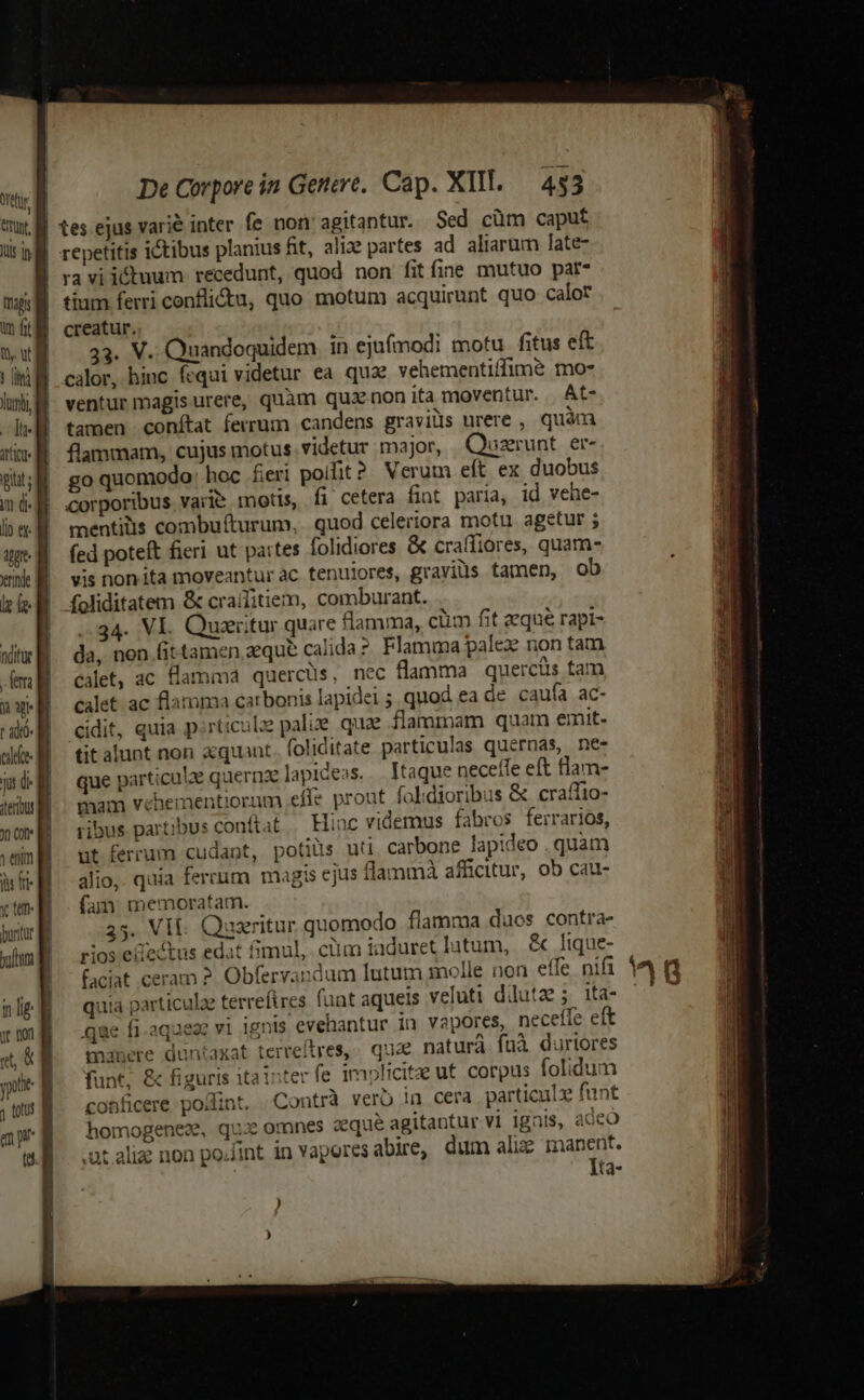 lus ih ut lub, B m de lip ey. ie rd lz fz- t adto- cie De Corpore in Genere. Cap. XII. — 453 tes ejus varié inter fe non agitantur. Sed cüm caput repetitis ictibus planius fit, aliae partes ad aliarum late- ravi icdhuum recedunt, quod non fitíine mutuo par- tium ferri conflictu, quo motum acquirunt quo calor creatur. 33. V. Quandoquidem in ejufmodi motu. fitus eft calor, hiuc fequi videtur ea qua vehementiffime mo- ventur magisurere, quàm quxnonita moventur. At- tamen conítat ferrum candens graviüs urere , quàm flammam, cujus motus videtur major, Quszerunt. er- go quomodo: hoc feri polit? Verum eft ex duobus corporibus varie motis, fi cetera fint paria, id vehe- mentilis combufturum, quod celertora motu agetur ; fed poteft fieri ut partes folidiores &amp; craífiores, quam- vis non ita moveantur àc. tenuiores, graviüs tamen, ob foliditatem &amp; craifitiem, comburant. 34. VI. Quaeritur quare flamma, ciim fit eque rapi- da, non fittamen aeque calida Flamma palex non tam calet, ac flamma quercüs, nec flamma quercüs tam calet. ac flamma carbonis lapidei 5. quod ea de caufa ac- cidit, quia p:rticulze pali quae flammam quam emit- titalunt non aquant. foliditate particulas quernas, ne- que particule quernze lapideas. . Itaque neceffe eft tlam- mam vehementiorum effe prout folidioribus &amp; craffio- ribus partibus conftat Hiuc videmus fabros ferrarios, ut ferrum cudant, potiüs uti carbone lapideo . quàm alio, quia ferrum magis ejus flammà afficitur, ob cau- fam memoratam. 35. VIE Quaritur quomodo flamma duos contra- rios eiectus edat imul, ciim iaduret lutum, &amp; lique- faciat ceram ?. Obfervandum lutum molle non effe nifi quia particulae terrefires fant aqueis veluti ddutz ; ita- qae fi.aqueze vi ignis evehantur in vapores, neceffe eft manere duntaxat terreftres,- quae naturà fuà duriores funt, &amp; figuris itainter fe implicitae ut. corpus folidum conficere po/int. Contrà verb !n cera particulz funt homogenez, qui omnes aque agitantur vi ignis, adco .ut alie non po.fint in vapores abire, dum aliz manent. Ita-