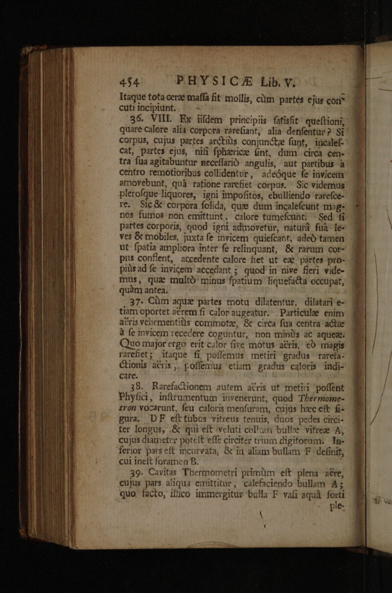 Itaque tota cerae mafla fit mollis, cüm partés ejus com cuti incipiunt. 36. VIIL Ex iifdem principis fatisfit queftioni, quare-calore alia corpora rare(iant, alia denfentur? Si corpus, cujus partes arctius conjuncta funt, iricalef- Cat, partes ejus, ni(i fplhiericze Gnt, dum circa cen- tra fua agitabuntur meceffarió angulis, aut partibus à centro remotioribus collidentur, adeéóque fe invicem amovebunt, quà ratione rarefiet corpus. Sic videmus plerofque liquores, igni impofitos, ebulliendo rarefce- re. Sic &amp; corpora folida, quse dum incalefcunt mage nos fumos non emittunt, calore tumefcunt: ' Sed fi partes corporis, quod igni admovetür, natura fuà le- ves &amp; mobiles, juxta fe invicem quiefcant, adeO tamen ut fpatia ampliora inter fe relinquant, &amp; rarum cor- pns conflent, accedente calore fet ut eze partes pro- piüsad fe invicem accedant; quod in nive fieri vide- mus, qua multó' minus fpatium liquefata occupat, quam antea. 37. Cüm aquz partes motu dilatentur, dilatari e- tiam oportet aérem fi calor augeatur.- Particulze enim aeris vebementitüis commotze, &amp; circa fua centra acte 4 fe invicem recedere coguntur, non miniis ac aque; Quo major ergo erit calor five motus atris, eo magis rarefiet; itaque fi poílemus metiri gradus ^ rarefa- CHionis acris,. poflemius etiam gradus caloris indi- care. 38. Rarefactionem autem atris ut meti poffent Phyfci, inflrumentum invenerunt, quod Thbermome- £ron vocarunt, feu caloris menfaram, cujus hzec eft. fi- gura. DF efttubus vitreus tenuis, duos pedes citci- ter longus, .&amp; qui eft veluti colliri bulle vitreze A, cujus diameter poteft effe circiter trtum digitorum. In- ferior parseft incurvata, &amp; ia aliam bullam F : definit, cui ineft foramen B. 39. Cavitas Thermometri primum eít plena aere, cujus pars aliqua emittitur, calefaciendo bullam A; quo, facto, illico immergitur bula F vafi aquà forti ple-