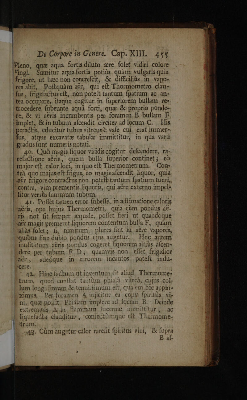 Pleno, quz aqua fortisdiluto zre folet vidiri colore frigore, ut haec non concreícit, &amp; difficilis. in . vapo- res abit, Poftquàm aer, qui eft Thormometro clau- tea occupare, itaque cogitur in fuperiorem bullam re« ^ E . trocedere. fubeunte aquá forti, quae. &amp; proprio ponde- re; &amp; vi aeris incumbentis per foramen. B bullam F peractis, educitur tubus vitreuse vafe cui, erat immer- fus, atque excavatz tabulae immttitur, in qua varii 40. . Quó magis liquor viridiscogitur defcendere, ra- refactione aeris, quem bulla fuperior.continet; eo major eft calor loci, in quo eft Thermometrum. Con- trà quo majuseft frigus, eo magisafcendit liquor, quia ' contra, .vim prementis liquoris, qui aere externo impele litur versüs (ummum tubum. At. Poffet tamen error. fubefe, in aeftimatione caloris a&amp;iis, ope hujus Thermometri, quia cim pondus ae- quibus fne dubio pondus ejus augetur. — Hoc autem ipufititum: aeris pondus cogeret liquorem altius afcen- dere per t&amp;bum F D; quamvis non. eifet. frigidior acr, adeóque in errorem incautos poteft indu- 'cere. 42. Hinc factum ut inventum ót aliad. Thermome- trum, quod conftat taotüm, phualà. vitreà, cujus .col. lum longifimum &amp; tenui.fimum eft, qualem.hic appia- ximus, .. Per foramen A injicitur ea. copia fpiritüs. vi ni, quae pojfit, Phialam implere ad. locum B. -. Deinde extremitas. A; in. flammam lucerna immittitur ,. ac liquefa&amp;ta clauditur , -confectümque eit Thermome- trum. 43. Cüm augetur-cálor rarefit fpiritus vini, &amp; As b àt-