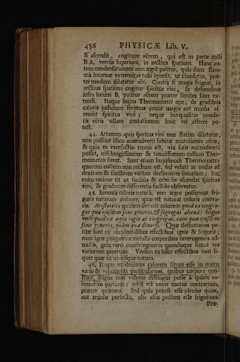 B afcendit, cogitque acrem , qui eft in parte colli B A, ,versüs fuperiora, in arctius fpatium. Hanc au- tem condenfationem non egre patitur, quia dum | flam- | mà lucernae extremitas tubi iquefit, ut claudatur, prz- ter modum dilatatur aér. Contrà fi magis frigeat, in arctius fpatium cogitur fpiritus vini, &amp; defcendens infralocum B, patitur acrem practer limites fuos ex- tendi. taque hujus Thermometri ope, de gradibus caloris judicimm ferimus prout magis aut minüs af- cendit fpiritus vini ; ^ neque inxqualitas ponde- tis sCris ullam mutationem huic rei afferre po- teft. 44. Attamen quia fpiritus vini non ftatim dilatatur, non poflunt illico animadverti fübitas mutationes aeris; &amp; quia ea rarefactio tenuis eít, vix fatis animadverti poflet, nifilongiffimum &amp; tenuiffimum collum Ther- mometro 5eret. Sunt etiam hujufmodi Thermometra quorum collum non rectum eft, fed veluti in undas ad dextram &amp; finiftram vicibus declinantes finuatum 5; hac enini ratione fit ut facilitis &amp; celeris afcendat fpiritus vini, &amp; graduum differentia facihiüs obfervetur. 45. Inventà calorisnaturà, nos zgre poffümus fri- goris naturam definire, quae eft naturae coloris contra- ria. Zrifleteles quidem definit calorem tod ea congre- gat qua ejufdem (unt generis,C9 fegvegat ahena: frigus vero quod ex «equo cogis ac congregat, tam que eju[d«m Jünt. generis, quàm que diverfi. — Qui definitiones pe- titze funt ex. accidentalibus efle&amp;ibus ignis. &amp; frigoris ; nam igne purgantur metalla corporibus heterogeneis ad- ^ miíiis, gelu vero. conítringuntur.-quandoque fimul res variorum generum. , Verüm ex hifce effectibus non li- quet qua fit utriufque natura. | 46, It:que ut diximus calorem fitum effe in motu. vario &amp; vehoamenti particularum, quibus corpora con- Itint, frigus non videtur diftiugui poffe à quiete ea- rumdcm partium 5 nihil eít enim motui contrarium, prater quietern. — Sed quia poteft effe plenior quies, aut minus perfecta, alia aliis poffunt eífe Mei s IE-