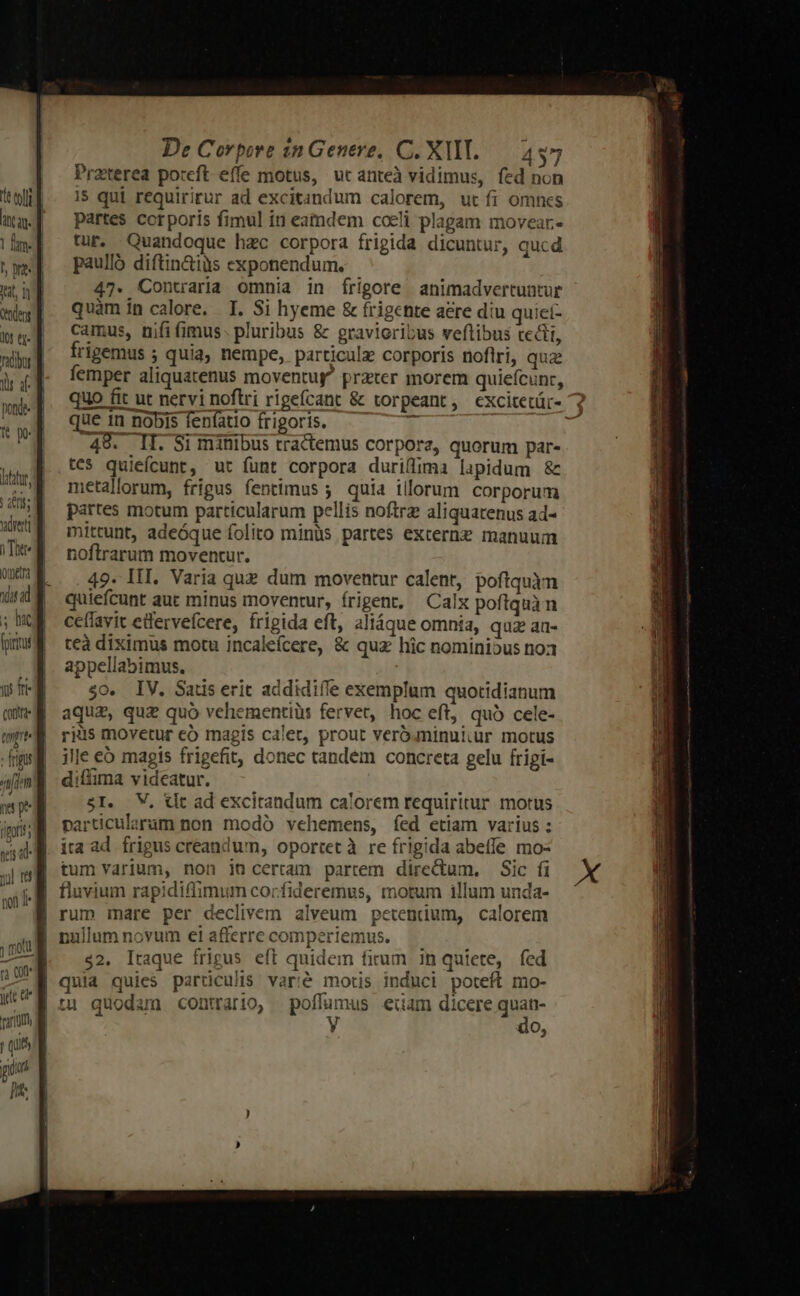 t ll T ir d ponde- deti i Totte etra 0 ad s hac [pinta ji fi contre amp - frigus ni 112m qs dd non 1 rn cu je e quit pun [3 De Corpore inGenere, C. XI. — 437 Praterea poteft effe motus, ut anteà vidimus, fed non i$ qui requiritur ad excitandum calorem, ut fi omncs partes corporis fimul in eamdem coeli plagam movear- tur. Quandoque hzc corpora frigida dicuntur, qucd paulló diftin&amp;iüs exponendum. 47. Contraria omnia in írigore animadvertuntur quàm in calore. I. Si hyeme &amp; frigchte aere diu quict- camus, nifi fimus. pluribus &amp; gravioribus veflibus tecti, frigemus ; quia, nempe, particulz corporis noflri, quz femper aliquatenus moventug^ prater morem quie(cunr, quo fit ut nervi noftri rigefcant &amp; torpeant, excitetür- 7 que 1n nobis fenfatio frigoris. 1 s 48. II. Si minibus tractemus corpora, quorum par- tes quiefcunt, ut funt corpora duriflima lapidum &amp; metallorum, frigus fentimus ;. quia illorum corporum partes motum particularum pellis noftrz aliquatenus ad- mittunt, adeóque folito minüs partes externz manuum noftrarum moventur. 49. III. Varia que dum moventur calent, poftquàn quiefcunt auc minus moventur, frigent, Calx poftquàn ceffavit edervefcere, frigida eft, aliáque omnia, qua au- teà diximus motu incalefcere, &amp; quz hic nominibus no3 appellabimus. $0. IV. Satis erit addidiffe exemplum quotidianum aque, qu£ quó vehementiüs fervet, hoc eft, quó cele- ryis movetur có magis calet, prout veróminulur motus ille eb magis frigefit, donec tandem concreta gelu frigi- diffima vidcatur. 5I. V, tlt ad excitandum calorem requiritur motus particularam non modó vehemens, fed etiam varius : ita ad frigus creandum, oportet à re frigida abeffe mo- tum varium, non jn certam partem directum. Sic fi fluvium rapidiffimum corfideremus, motum illum unda- nullum novum eiafferrecomperiemus. —— $2. Itaque frigus eft quidem firum in quiete, fed quia quies particulis varié motis induci poteft mo- wi do,