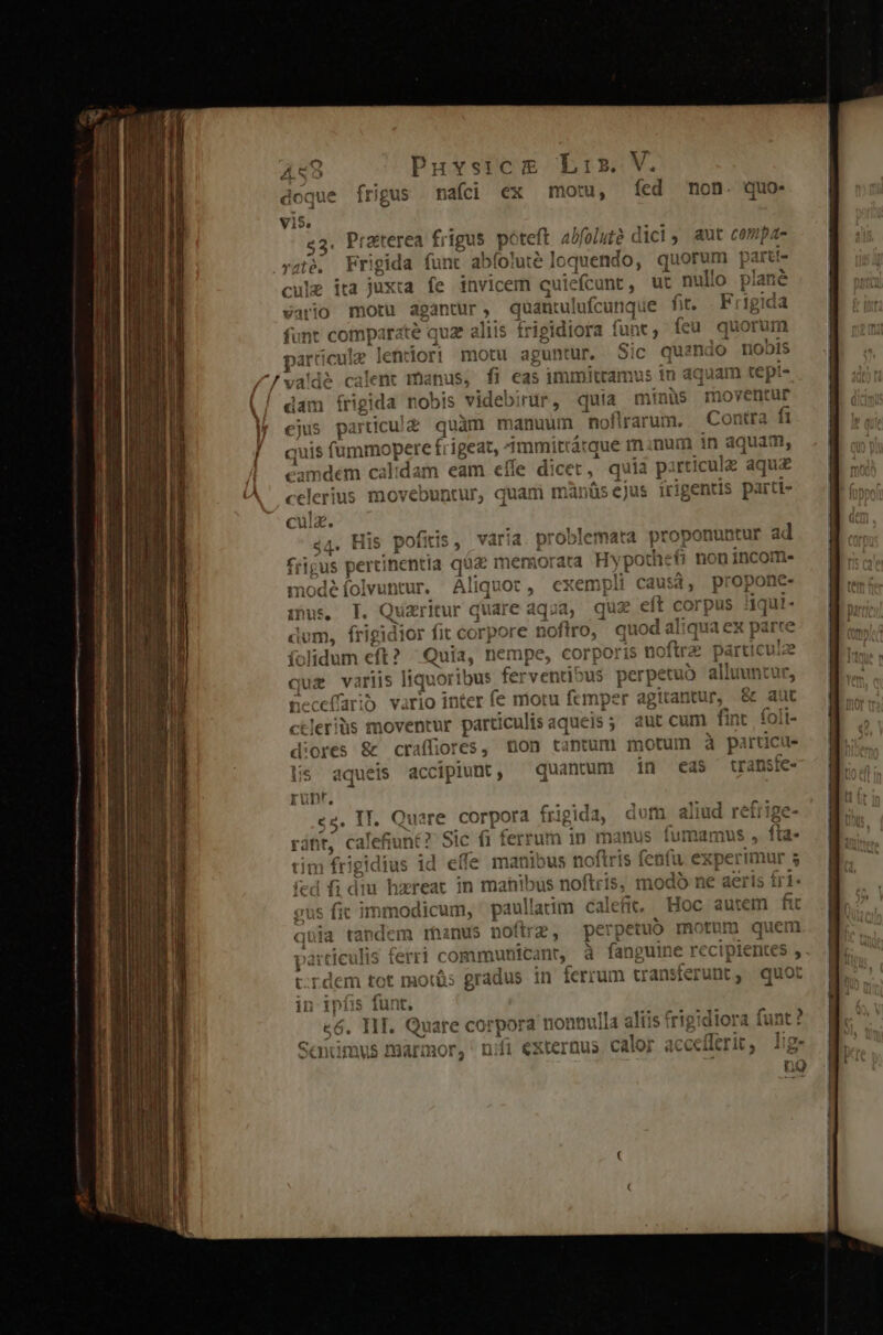 doque frigus mafci ex mot, fed non. quo- vis. «3. Praterea frigus poteft abfolut? d ici, aut compa- ygtó, Frigida funt abíoluté loquendo, quorun parti- cule ita juxta fe invicem cuiefc unt, ut nullo plane vario motu dgantur, quantui lacina je fit. Frig ida funt comparate quz aliis frigidiora f funt ; feü quorum partie cule lehriori motu aguntur, Sic quando nobis / [v dé calent ma inus, fi eas immittamus 1n aquam tepi- dam irigita nobis videbirür, quia minüs moventur ejus partüicul£ quàm ma muum noflrarum. Contra fi quis fummo pere f igeat, 1mmitrárque m ;num in aquam, camdém calidam eam eíle dicet .q uia pirticulz aqua celerius movebuntur, quami manüsejus irigentis parti- cula. 44. His pofitis, Ys problemata proponuntur ad rigus pertinentia qüz memorata Hypo the&amp; non incom. nodé folvuncur. rese cxempli causà, propone. pip Il. Q izritur quare aqua, quz eft corpus jqut- , frigk dior fit corpore gne quod aliqua ex parte Íc olidum eft? Quia, nempe, corporis noitra particule qui variis liquoribus ferventi: »us perpetu Ó alluuntur, neceffarib vario inter fe moru femper agitantur, &amp; au ctleriüs moventur particulis aque :js5 aut cum fint foli- diores &amp; craffiores, Bon tantum motum à pà rticue Uis aqueis accipiunt, — quantum in eds transfe- Quare corpora fri igida, dut ali iud nt? Sic i 1 fert 'um in manus fumamus b frigidius id die manibus noftris fenfu. exper imu d fi dm hzreat in manibus noftris, modo ne aeris fi x»» gus fit immodicum, ' paullatim Ccalefit,. Hoc autem fit quia tan dem raanus noftrz, perg petub motum quem tículis ferri c ommunicant, à fanguin € rc cipientes  lem tot morás gradus in ferrum transferunt, quot | infis funt. có. IIT. Quare corpora nonnu illa aliis frigidiora fant ? Saimus marmor, nifi externus. calor acecfferit, ] 2;