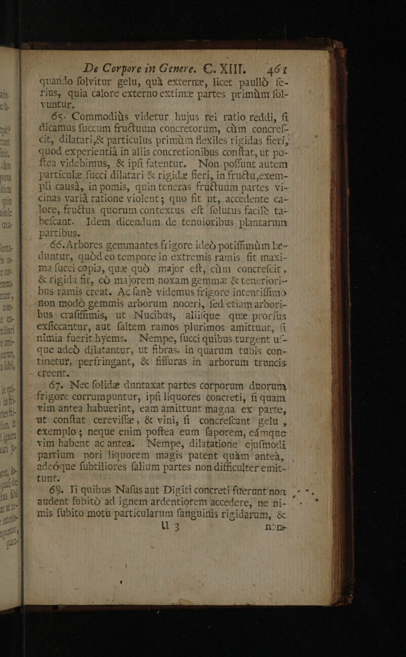 lo folvitur gelu, quà externe, licet paullo: fe- quia calore externo extimz partes primiüinr fol- lebimus, &amp; ipfi fatentur. Non poffunt autem particule fucci dilatari &amp; rigidz fieri, in fructu,exem- pi causá, in pomis, quin teneras fru&amp;ctuum partes vi- cinas varià ratione violents quo fit ut, AE NE ente ca- lore, fruétus quorum contextus eft folutus facile ta- beícant. Idem dicendum. de tenuioribus pl: intaruim partibus. G6. Arbores gemmantes frigore ideó potifimüm ke- duntur, quód eo tempore in extremis ramis fit maxi- ma fuccicopia, que quó major eft, ciim concrecit , &amp; rigida fit, có majorem noxam gemma &amp; teneriori- bus ramis creat. Ac(an? videmus frigore intentiffimo non modó gemmis arborum noceri, fed etiam arbori- bus crafifüunis, ut ucibus, aliíque qus proríus eXficcantur, aut faltem ramos plurimos amittunt, fi nimia fuerit) hyems. Nempe, fucci quibus turgent uf- que adeo djlatantur, ut fibras, in quarum tubis con- tinetut, perfringant, &amp; fiffuras in arborum truncis creent. 67. Necfolide duntaxat partes corporum: duorum frigore corrumpuntur, ipfi liquores concreti, fi quam vim antea habuerint, eam amittunt magna ex parte, ut conftat cerevifíz , &amp; vini, fi concrefcant gelu, exemplo ; neque enim poftea eum faporem, e eámque vim habent acantea. Nempe, dilatatione. ejufmodi partium pori liquorem magis patent quàm anteà, adeóque fubtiliores falium partes non difficulter emit- tunf. 68. Ti quibus Nafüusaut Digiti concreti firerunt non sie fubitó ad ignem ardentiorem accede ere, ne ni- nis fubito motu particularum fanguinis risidarum, &amp; u 3 n2nge