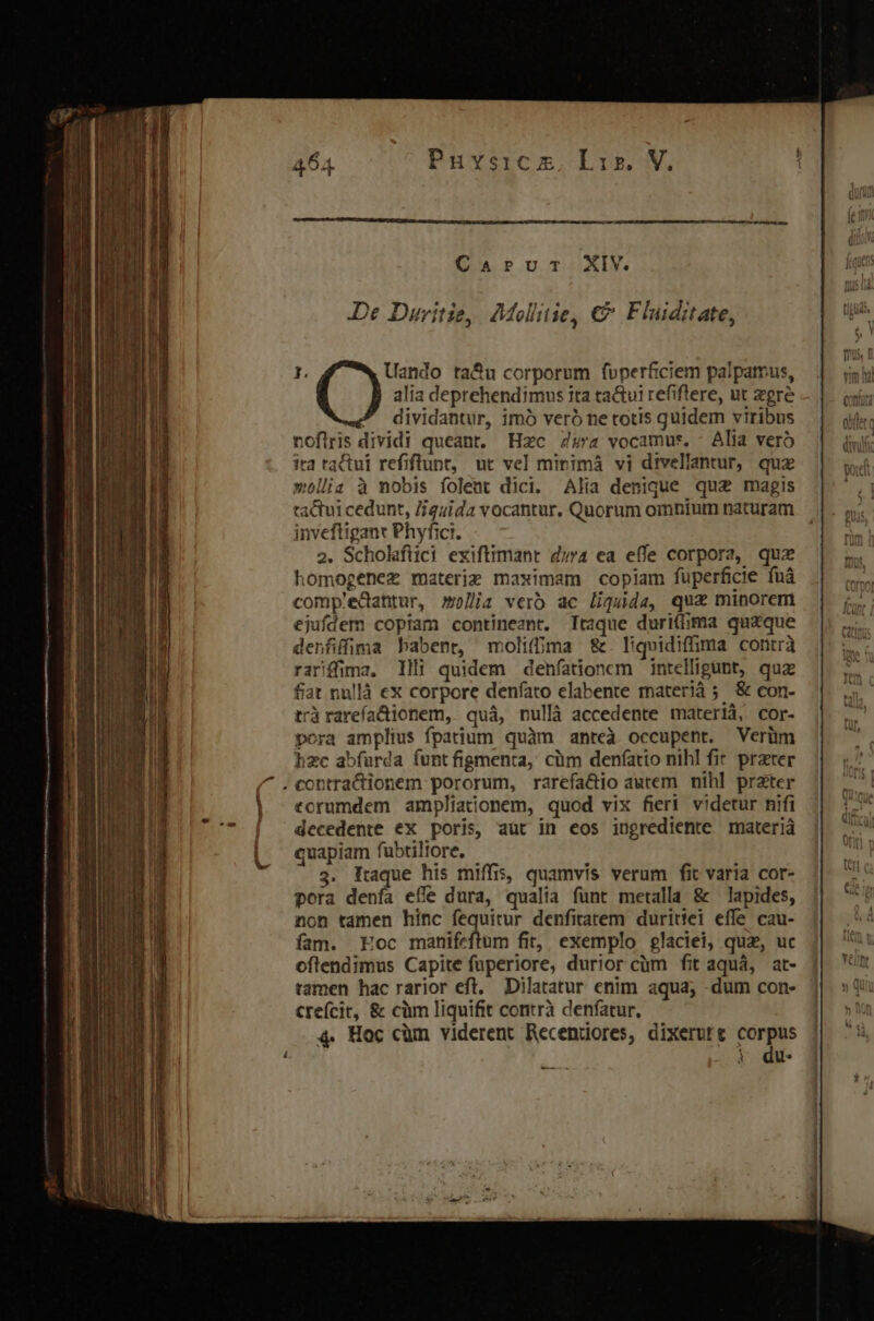 ————— 464 Puvsiczm, Lis. V. Cur oTiiXxIM De Duritie, Molltie, €&amp;&amp; Fluiditate, Uando ta&amp;u corporum foperficiem palpamus, alia deprehendimus ita ta&amp;ui refiflere, ut egre dividantur, imó veró ne totis quidem viribus noflris dividi queant. Hzc 4a vocamus. - Alia veró wollia à nobis folent dici. Alia denique qua magis tactui cedunt, J/guida vocantur, Quorum omnium naturam inveftigant Phyfici. 2. Scholaftici exiftimant d;4 ea effe corpora, quz homogenez materie maximam copiam füperficie fuá comp'edahtur, m)lji verb ac liguda, qux minorem ejufdem copiam contineant. Itaque duriflima quaque denfiffima babent, molifma &amp;. liquidiffima contrà rariffima. llli quidem denfatdionem intelligunt, quz fiat nullà ex corpore denfato elabente materià 5 &amp; con- trà rareía&amp;ionem, quá, nullà accedente materià, cor- pora amplius fpatium quàm anteà occupent. Verüm hzc abfurda funt figmenta, cüm denfatto nihl fir przter torumdem ampliationem, quod vix fieri. videtur nifi decedente ex poris, aut in eos ingrediente materiá quapiam fubtiltore, 3. Itaque his miffis, quamvis verum fit varia cor- pora denfa effe dura, qualia fünt metalla &amp; — lapides, non tamen hinc fequitur denfitatem duritei effe cau- fam. Eoc marin fin, exemplo glaciei, quz, uc oflendimus Capite fuperiore, duriorcüm fit aquá, at- tamen hac rarior eft, Dilatatur enim aqua; dum con- crefcit, &amp; cüm liquifit contrà denfatur., 4. Hoc cüm viderent Recendores, dixerure Wi i du p MÀ.