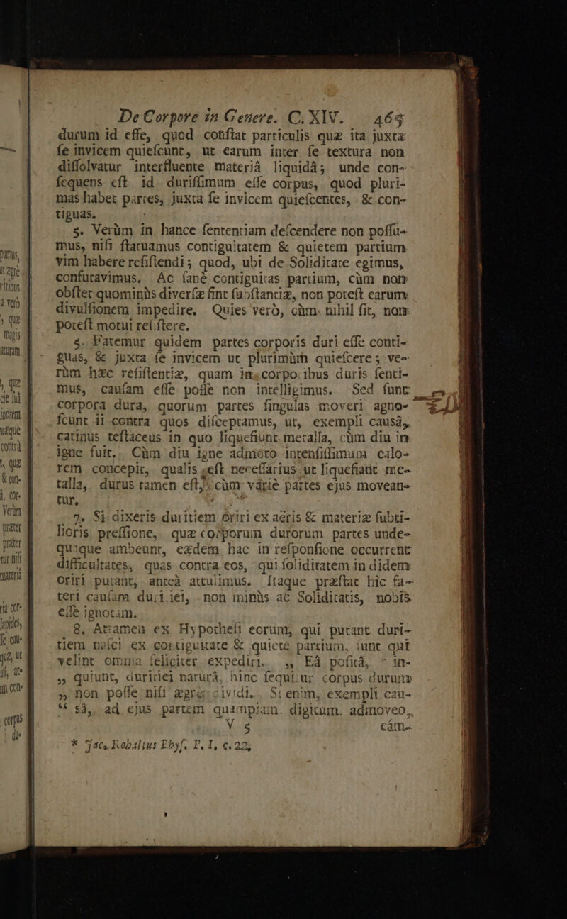 cle 1nd ihorer itque contr) h qu &amp; or. j, (0f Verom tur hif maerà t ot fe cit j, d i De Corpore in Genere. C. XIV. 464 durum id effe, quod conftat particulis quz ita juxta fe invicem quiefcunt, ur earum inter fe textura non diffolvatur interfluente materià liquidà; unde con- fequens eft id duriffimum eífe corpus, quod pluri- mas habet parces, juxta fe invicem quieícentes, | &amp; con- tiguas, | s. Verüm in. hance fententiam deícendere non poffu- mus, nifi ftatuamus contiguitatem &amp; quietem partium vim habere refiftrendi ; quod, ubi de Soliditate egimus, confutavimus. Ac íané contiguiras partium, cüm non obfter quominis diver(z fint fu5ftantiz, non poteft earum divulfionem impedire. Quies verb, càm. nihil fit, nom poteft motui reí;ftere. 5. Fatemur quidem partes corporis duri eífe conti- £uas, &amp; juxta fe invicem ut plurimürh quiefcere 5 ve- rüm hzc refiftentiz, quam inscorpo:ibus duris fenti- mus, caufam effe pofle non intelligimus. — Sed funt | Corpora dura, quorum partes fingulas moveri agno-- ícunt ii cotra quos diícepramus, ut, exempli causá,, catinus teftaceus in quo liqucfiunt. metalla, cüm diu im igne fuit,; Cüm diu igne admoto intenfiffimum calo- rem concepit, qualis seft. neceífarius ut liquefiatt. me- talla,, durus ramen eft; càm: várié partes ejus moveane tur, -— 7. Si dixeris duritiem oriri ex aeris &amp; materiz fubti- loris preffione, quz «ozporum dutorum partes unde- quzque ambeunr, exdem hac in refponfione occurrent difficultates, quas contra eos, qui foliditatem in didem Orifi putant, antcà attulunus. [taque przftat bic fa- teri cau(am du:i.iel, non minüs aC Soliditatis, nobis e(le ignotam. 8. Atiameü ex Hypothefi eorum, qui putant duri- tiem naíc! ex cortguitate &amp; quiete partium, iunt qut velint omn: íelicier expedi. — ,, EÀ pofià, ^ in- » Qquiunt, duridel naturá, hinc fequi ur corpus durum » non poffe nifi gare: cividi, | Sr enim, exempli cau- * $4, ad cjus partem quimpian. digitum. admoveo,, Y.«18 Came * jac. Ropaltus Ebyf. P. I, €.22;