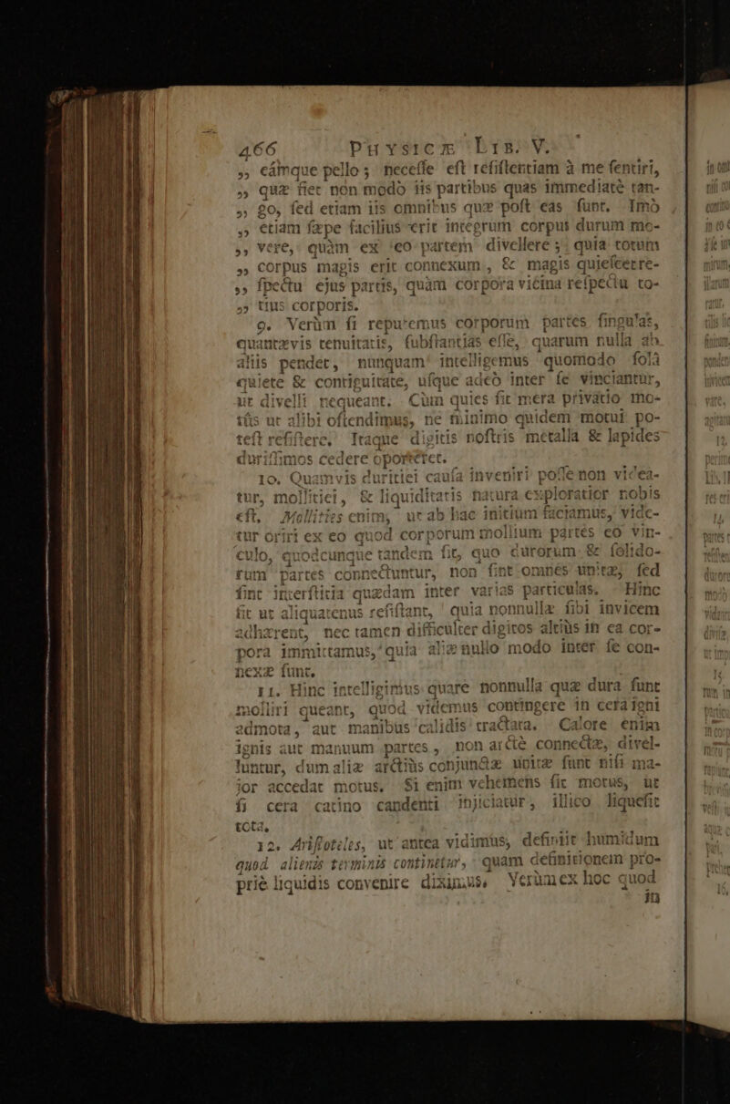 cámque pello; neceffe eft refiflentiam à me fentiri, quz fiec non modo tis gens i5 quas immediate tan- fed etiam iis omnibus qux poft eas füpr. Imo eriam fepe facilius erit integra im corpui durum me- quàm ex 'eo partem divel llere 5 quia totut orpus magis erit connexum , &amp; magis quiefcer re- aed y ejus partis, quàm corpora vicina refpei ecu to- rporis. üm fi repu*emus corporum partes, fingu'as, ati iti e, quarum nulla ab AB rq intelligemus quomodo fol itate, ufque adeo inter fe vinciantur requeat t. Cin quies fit mera privatio mo- libi oftendimus,. ne minimo quidem motui po- | is metalla &amp; lapides . Jd 3 yit 'e3 m D cura plo xatior nobis initium faciamus, vidc- nolitum partes eo i | cürorum- &amp; 'onneCuntur, non fint onmes Wn, it jnerftitia quedam inter v rias particulas, Bic ut aliquatenus refiftant, ' quia nonnullz i18 j invicem adharent, nec tamen dif ticulter di igitos altius 1h. ea cor- ; ius,^quia alie nullo modo inter. fe con- intelliginius quare nonnulla quz dura funt ! juod videmus coteiteere in cera igni admota, manibus calidis tractata. —Calore. enim partes non arde ier vs dtvel- ? ignis aut manuum luntur, dumaliz ar&amp;iüs conjunax upic o. nifi motus. S1 enim vé he inens fic yt: E (39113 1 1 1 catino candenti njiciatur, — illic  Vert uidis convenire diximus. uiex ho quod in