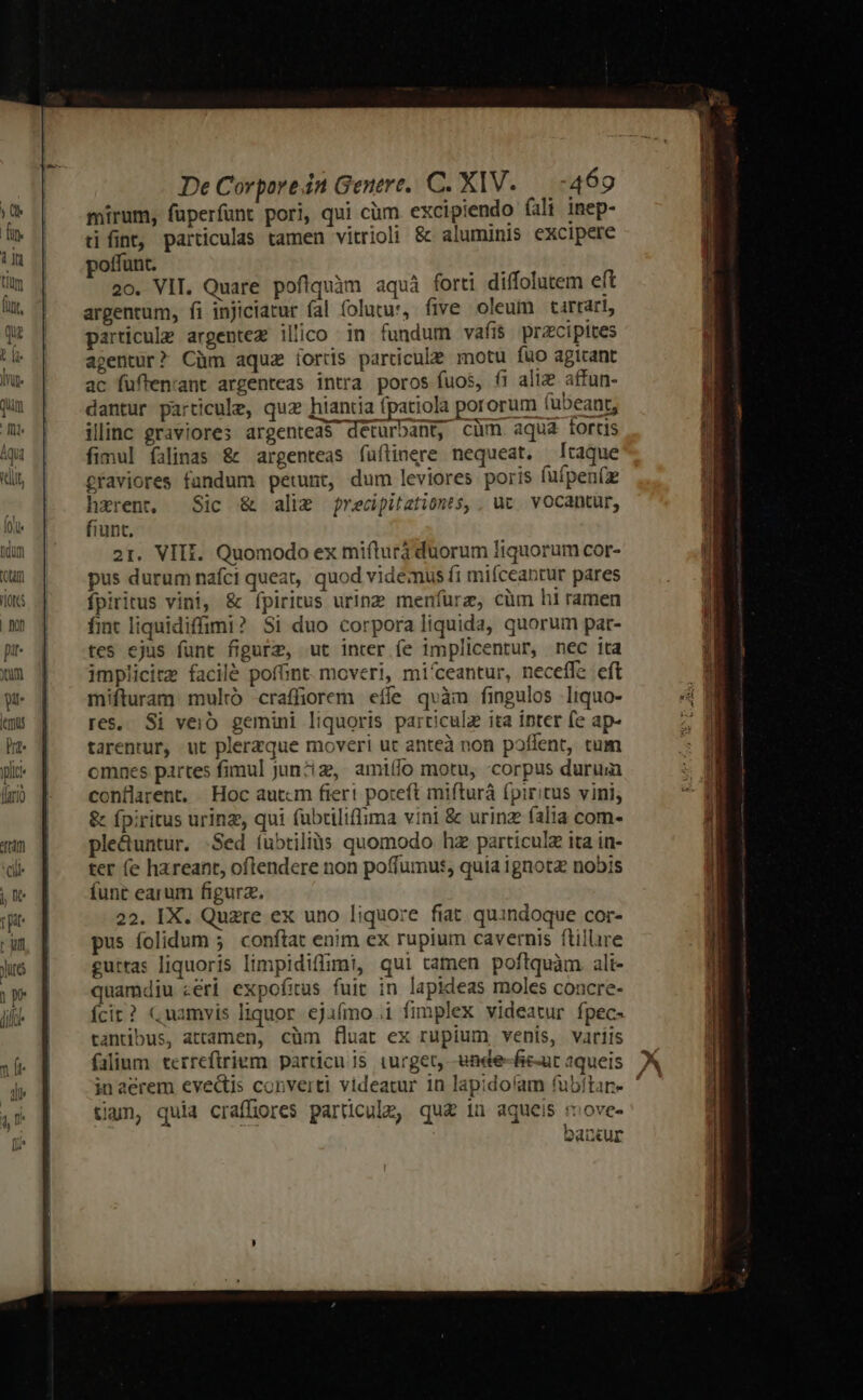 ja folie hdüm (P 'LOTCS llc fari) tm Cil j e rit rum Jure pr lic De Corpore in Genere. C. XIV..—.-469 mirum, fuperfant pori, qui cüm excipiendo fali inep- tifint, particulas tamen vitrioli &amp; aluminis excipere poffunt. dH 20. VIT. Quare pofiquàm aquà forti diffolutem eft argentum, fi injiciarur fal folutu:, five oleum tartart, particule argentez illico in fundum vafis pracipites agentur? Cüm aquz íords particule motu füo agicant ac fuften:ant argenteas intra poros fuos, fi aliz affun- dantur particule, quz hiantia (patiola pororum (ubeant, illinc graviores argentea$ deturbant, cüm aqua tortis graviores fandum petunt, dum leviores poris fuípen(z hxrent, Sic &amp; alig frecipitationts, ; uc. vocantur, fiunt. 21. VIII. Quomodo ex mifturá duorum liquorum cor- pus durum nafci queat, quod videmus f1 miíceantur pares fpiritus vini, &amp; (fpiritus urinz menfüre, cüm hi ramen fmt liquidiffimi? $i duo corpora liquida, quorum par- tes ejus funt figurz, ut inter fe implicentur, nec ita implicire facilé pofGnt. moveri, mi'ceantur, neceffe eft mifturam multó craffiorem eífe qvàm fingulos liquo- res, Si veio. gemini liquoris particulz ita inter fe ap- tarentur, ut plerzque moveri ut anteà non poffent, cum omnes partes fimul jun?iz, amiífo motu, corpus durum conflarent. | Hoc autcm fiert poceft mifturá (piritus vini; &amp; fpiritus urinz, qui (ubriliffima vini &amp; urinz (alia com- ple&amp;untur. Sed íubtiliàs quomodo hz particulz ita in- ter (e hareant, oflendere non poffumut, quia ignotz nobis funt earum figurz. 22. IX. Quzre ex uno liquore fiat. quindoque cor- pus folidum ; conftat enim ex rupium cavernis ftillure guttas liquoris limpidiffimt, qui tamen poftquàm. ali- quamdiu «eri expofias fuit in lapideas moles concre- fcit? Cuamvis liquor. ejaímo .1 fimplex videatur fpec- tantibus, attamen, cüm fluat ex rupium, venis, variis filium terreftriem. particu js. turget, -ende-fic-ut aqueis tign, quia craffiores particule, qu&amp; in aqueis move. QdU«ur Mec WA a TUE