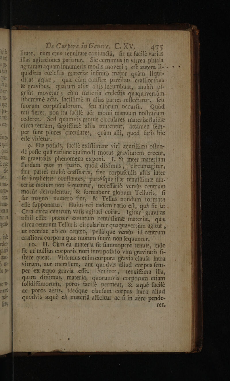 um eprp julorum, non ira facilé aer motui manuum tx tran eret.  Sed Ha motus circulares materie ca terram, fepiffimé alii per funt plures circulares, efle vi Egit r t pra nena A uidam qua fint. partes mulco implícitis t motum ri üpponat uf, afis agitat coat, m gravi'as prater conatum tenuiffimae materie, qua Y Telluris circulariter quaquaversüm agitut , t recedat, ab eo centro, pellátque versüs id centrum craffiora corpora quz notum fuum non fequuntur, 10. II. Cümea materia fit fummopere tenuis, inde fit ut nullius corporis noti interpofitio vim gra ivitatis ft- flere queat... Videmus enim corpora gravia claufa intra vitrum, aut metal lum, ; aut qucdvis aliud corpus fem- per'ex zquo gravia effe, Scilicer, ^ ten uiftn ja illa, uam diximus, materia, quorumvis. cor n etiam folidiffimorum, pene faci é facile ac poros aeris, ideóque claufum corpu aliud quodvis zqué eà m aterià afficitur acere pende- ret,
