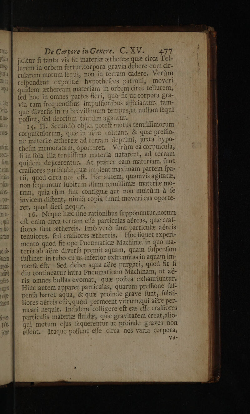 jicitur fi tanta vis fit materi: zethereze que circa Tet- 5 rem in orbem fertur,corpora gravia debere eum cir- larem motum fequi, non in terram oe re. Verüm refait mt expohte hypothef atroni, moveri qui idem ztheream materiam in Or bem circu tellurem fed hoc in omnes partes fieri, quo fit ut corpora g ra- via tam frequenti! Dus impultonibus afficiantur, tam- que diverfis in ra b breviffimum ten pus,ut nullam fequi poffint, fed de orfum tài ip aur 14. I1. Secundo objici poteft motus tenuiffimorum corpiilormm, c qi zinacre volitant, &amp; quz preffio- ne materie etherez ad tcrram deprit itii, juxta hypo- thefin emo atam, opor:cret, Verüm ea corpufcula, fi in fola illa tenuiffima materia natarent, ad terram quidem dejicerentur, At prater eam mate riam, funt craffiores particul-z,quz implent maximam partem fpa- tii quod circa nos eft. Ese autem, quamvis agitatz, non fequuntur fubitum ilium i tenuifümae materie mo- tum, quia cüm fint contigua aut non multüm à Ííe invicem diftent, nimia copià fimul moveri eas oporte- ret, quod fieri nequit. 16. Neque hac fine rat ionibus füupponuntur,notum eft enim circa terram efie pa ia aéreas, quz craf- fiores funt zthereis. Imó vero funt particule aéreis tenuiores, fed craffiores zthereis, Hoc liquet experi- mento quod fit ope Pneumatic Machinz, in quo ma- teria ab aére divería premit aquam, quam füfpenfam (uftinet in tubo cuius inferior extremitas in aquam im- mería eft. Sed debet aqua aere purgari, quod fit fi diu contineatur intra Pneumaticam Machinam, ut aé- ris omnes bullas evomat, quae poftea exbauriuntur. Hinc autem apparet. particulas, quarum preffione fuf- penía hzret aqua, &amp; que proinde grave funt, fubti- liores aéreis efle, quód permeent v itrum qui acre : per- meari nequit. Indidem colligere eft eas effe craffiores particulis materi fluidz, qua gravitatem creat,alio- qui motum ejus fcquerentur ac c proinde graves non effent. Itaque poffunt efle circa nos varia corpora, vaà-