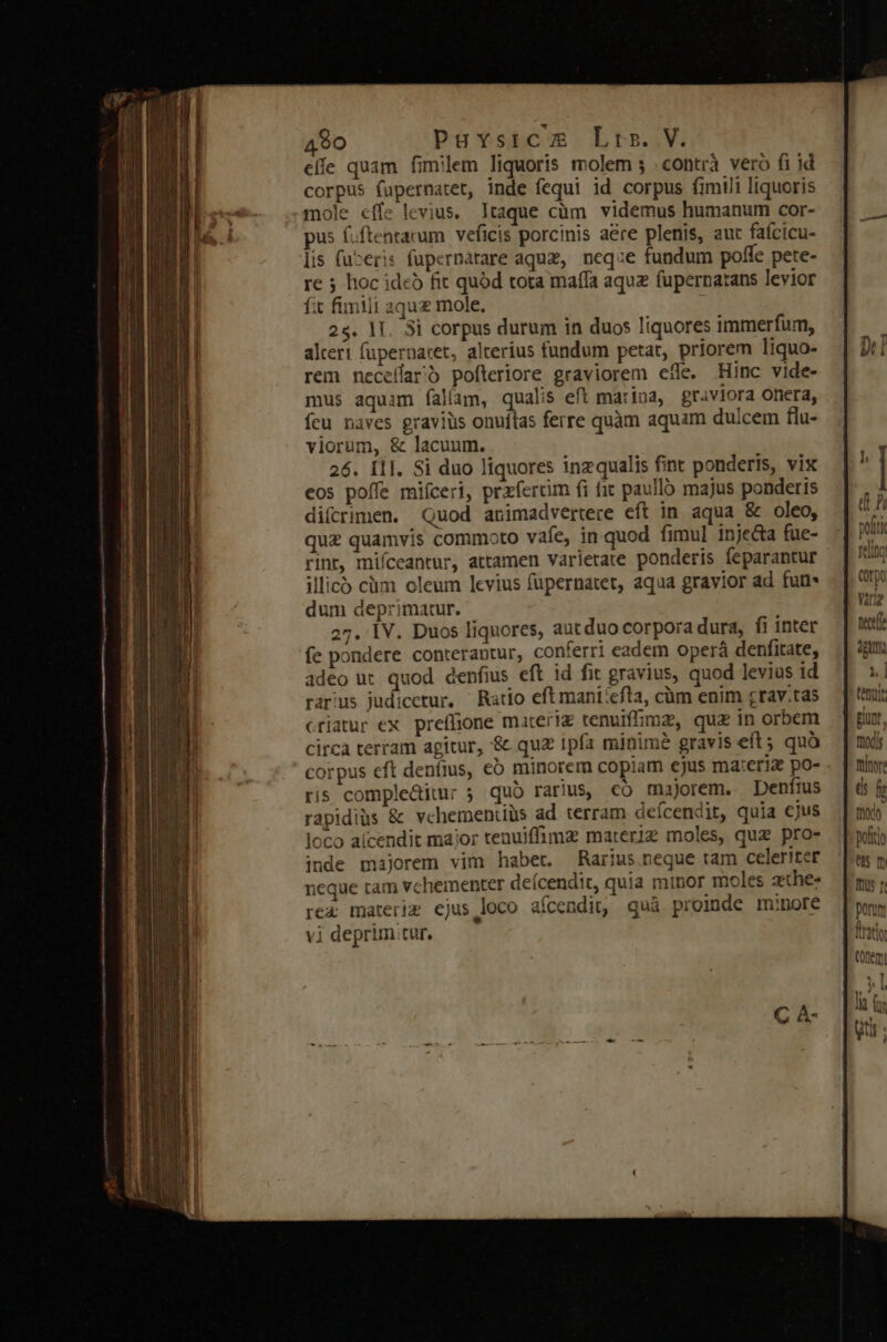 effe quam fimilem liquoris molem ; . contrà vero fi id corpus fupernatet, inde fequi id corpus fimili liquoris mole effe levius. Itaque cüm. videmus humanum cor- pus f.ftentarum veficis porcinis a&amp;re plenis, aut faícicu- lis fueris fupernatare aquz, neq:e fundum poffe pete- re 5 hoc ideb fit quód tota maffa aquz fupernatans levior fit fimili aqu mole. 25. 1T. 3i corpus durum in duos liquores immerfum, alteri füpernaret, alterius fundum petat, priorem liquo- rem neceffarb pofteriore graviorem effe. Hinc vide- mus aquam fallam, qualis eft marina, graviora onera, fcu naves gravius onuítas ferre quàm aquam dulcem flu- viorum, &amp; lacuum. 26. Í1I. Si duo liquores inzqualis fint ponderis, vix eos poffe miíceri, przfercim fi fit paulló majus ponderis diícrimen. Quod animadvertere eft in aqua &amp; oleo, quz quamvis commoto vafe, in-quod fimul inje&amp;a fue- rint, mifceantur, attamen varietate ponderis feparantur illico cüm oleum levius füpernatet, aqua gravior ad fun- dum deprimatur. 27. IV. Duos liquores, aut duo corpora dura, fi inter fe pondere conterantur, conferri eadem operá denfitate, adeo ut quod denfius eft id fit gravius, quod levius id rarus judicetur, ^ Ratio eft mani:efta, càm enim grav.tas criatur ex. preffione materi tenuifhmz, quz in orbem circa terram agitur, &amp; quz ipfa minime gravis eft ; quà corpus cft deníius, eó minorem copiam cjus ma:eriz po- ris complediur 5 quo rarius, co majorem. Denfius rapidiüs &amp; vchementiüs ad terram deícendit, quia cjus loco aícendit maior tenuiffimz materiz moles, quz pro- inde majorem vim habet. Rarius.neque tam celeriter 1eque tam vchementer deícendit, quia minor moles zthe- rex materie ejus loco aícendit, quà proinde minore vi deprim tur. tenyit gunt, moyds frin: u f mot Bufiti es m Th f porum Tati ttem &amp; T7 lia uti |