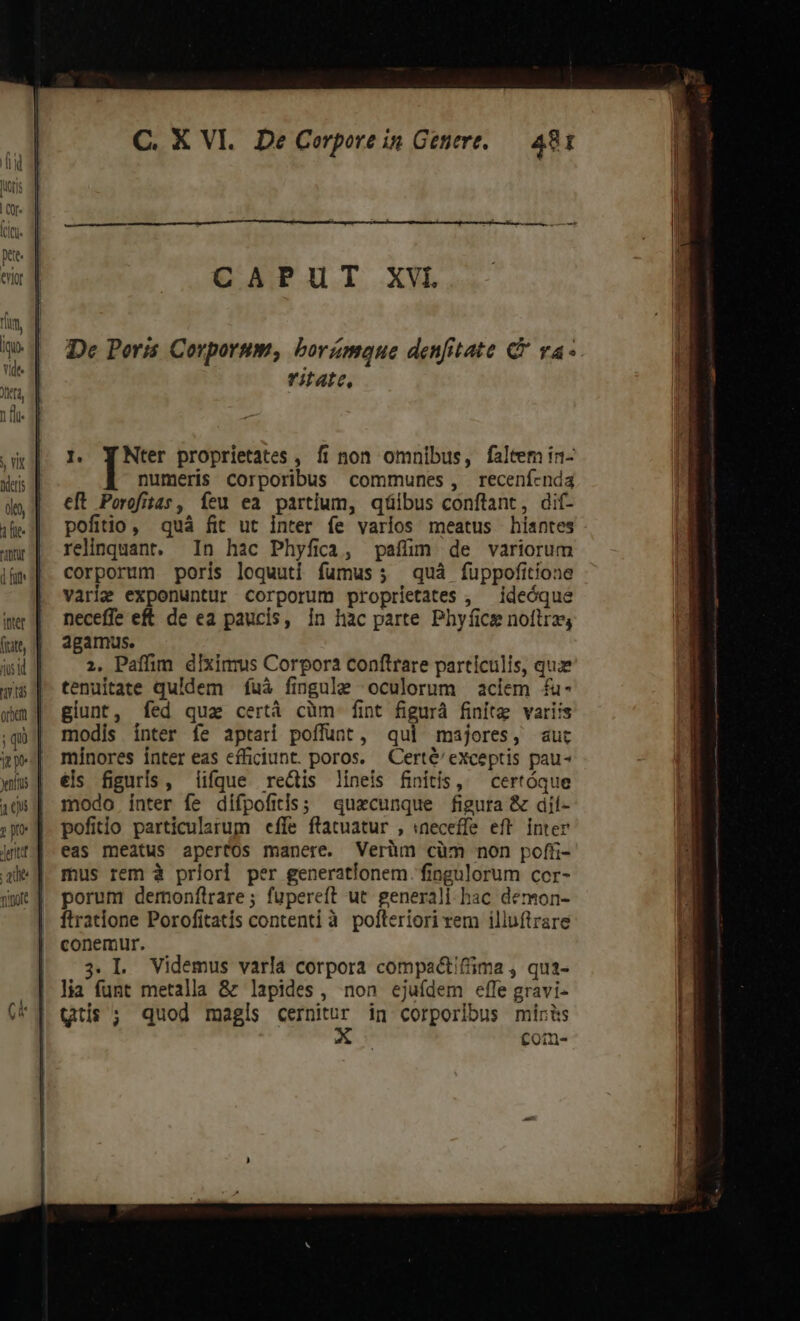 que CAPUT XVI De Poris Corporum, borámque denfitate C va- ritate, numeris corporibus communes, receníenda e[t Porofitas, Ííeu ea partium, qüibus conftant, dif- pofitio, quà fit ut inter íe varios meatus hiantes relinquant. In hac Phyfica, paffüm de variorum corporum poris loquuti fumus; quà fuppofitione varie exponuntur corporum proprietates , ideóque neceffe eft de ea paucis, in hàc parte Phyfice noítrz; agamus. 2, Paffim dixinrus Corpora conftrare particulis, quz tenuitate quidem fuà fingule oculorum aciem fu- giunt, fed qua certá cüm fint figurá finite variis modis ínter fe aptari poffunt, qui majores, aut mínores inter eas efficiunt. poros. — Certé' exceptis pau- els figuris, lique rectis lineis finitis, — certóque modo inter fe difpofitis; quaecunque figura &amp; dií- pofitio particularum effe ftatuatur , «neceffe eff inter eas meatus apertos manere. Verüm cüm non pofü- mus rem à priori per generationem. fingulorum cor- porum demonflrare; fupereft ut. generali hac demon- ftratione Porofitatís contenti à pofteriori rem illuftrare conemur. 3.L Videmus varla corpora compactiffima , qua- lia funt metalla &amp; lapides, non ejuídem effe gravi- ttis ; quod magls y d in corporibus miris com-